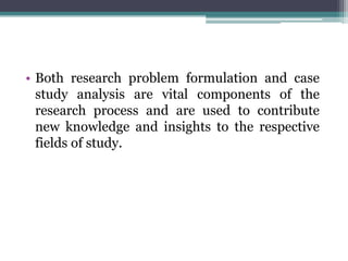 • Both research problem formulation and case
study analysis are vital components of the
research process and are used to contribute
new knowledge and insights to the respective
fields of study.
 