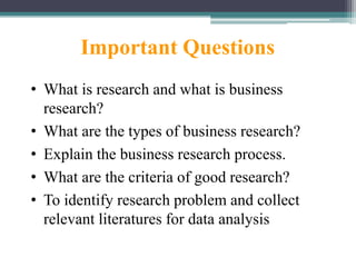 Important Questions
• What is research and what is business
research?
• What are the types of business research?
• Explain the business research process.
• What are the criteria of good research?
• To identify research problem and collect
relevant literatures for data analysis
 