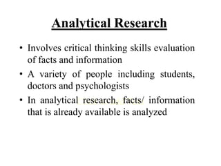 Click to add Text
Analytical Research
• Involves critical thinking skills evaluation
of facts and information
• A variety of people including students,
doctors and psychologists
• In analytical research, facts/ information
that is already available is analyzed
 