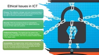 Privacy: The collection, storage, and use of personal data in
the digital age raises important questions about privacy and
the right to control one's personal information
Security: With the increasing threat of cyberattacks,
businesses and individuals need to be vigilant about the
security of their data and systems
Intellectual Property: The digital age has raised new
questions about intellectual property, including copyright,
patents, and trademarks, and how to protect creative works
in the digital realm
Accessibility: The digital divide, which refers to the gap
between those who have access to technology and those
who do not, raises questions about social equity and the
need for universal access to technology
Ethical Issues in ICT
 