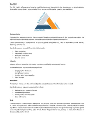 CIA Triad
The CIA Triad is a fundamental security model that acts as a foundation in the development of security policies
designed to protect data. It is comprised of three tenets: Confidentiality, Integrity, and Availability.
Confidentiality:
Confidentiality is about preventing the disclosure of data to unauthorized parties. It also means trying to keep the
identity of authorized parties involved in sharing and holding data private and anonymous.
Often confidentiality is compromised by cracking poorly encrypted data, Man-in-the-middle (MITM) attacks,
disclosing sensitive data.
Standard measures to establish confidentiality include:
 Data encryption
 Two-factor authentication
 Biometric verification
 Security tokens
Integrity:
Integrity refers to protecting information from being modified by unauthorized parties.
Standard measures to guarantee integrity include:
 Cryptographic checksums
 Using file permissions
 Uninterrupted power supplies
 Data backups
Availability
Availability is making sure that authorized parties are able to access the information when needed.
Standard measures to guarantee availability include:
 Backing up data to external drives
 Implementing firewalls
 Having backup power supplies
 Data redundancy
Risk:
Cybersecurity risk is the probability of exposure, loss of critical assets and sensitive information, or reputational harm
as a result of a cyber-attack or breach within an organization’s network. Across industries, cybersecurity must remain
top of mind and organizations should work to implement a cybersecurity risk management strategy to protect against
constantly advancing and evolving cyber threats. Risk is the potential for loss, damage or destruction of assets or
data caused by a cyber threat.
 