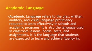 Academic Language
• Academic Language refers to the oral, written,
auditory, and visual language proficiency
required to learn effectively in schools and
academic programs. It is also the language used
in classroom lessons, books, tests, and
assignments. It is the language that students
are expected to learn and achieve fluency in.
 