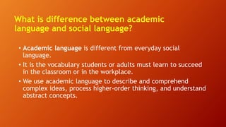 What is difference between academic
language and social language?
• Academic language is different from everyday social
language.
• It is the vocabulary students or adults must learn to succeed
in the classroom or in the workplace.
• We use academic language to describe and comprehend
complex ideas, process higher-order thinking, and understand
abstract concepts.
 