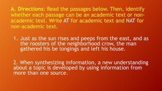 A. Directions: Read the passages below. Then, identify
whether each passage can be an academic text or non-
academic text. Write AT for academic text and NAT for
non-academic text.
1. Just as the sun rises and peeps from the east, and as
the roosters of the neighborhood crow, the man
gathered his be longings and left his house.
2. When synthesizing information, a new understanding
about a topic is developed by using information from
more than one source.
 