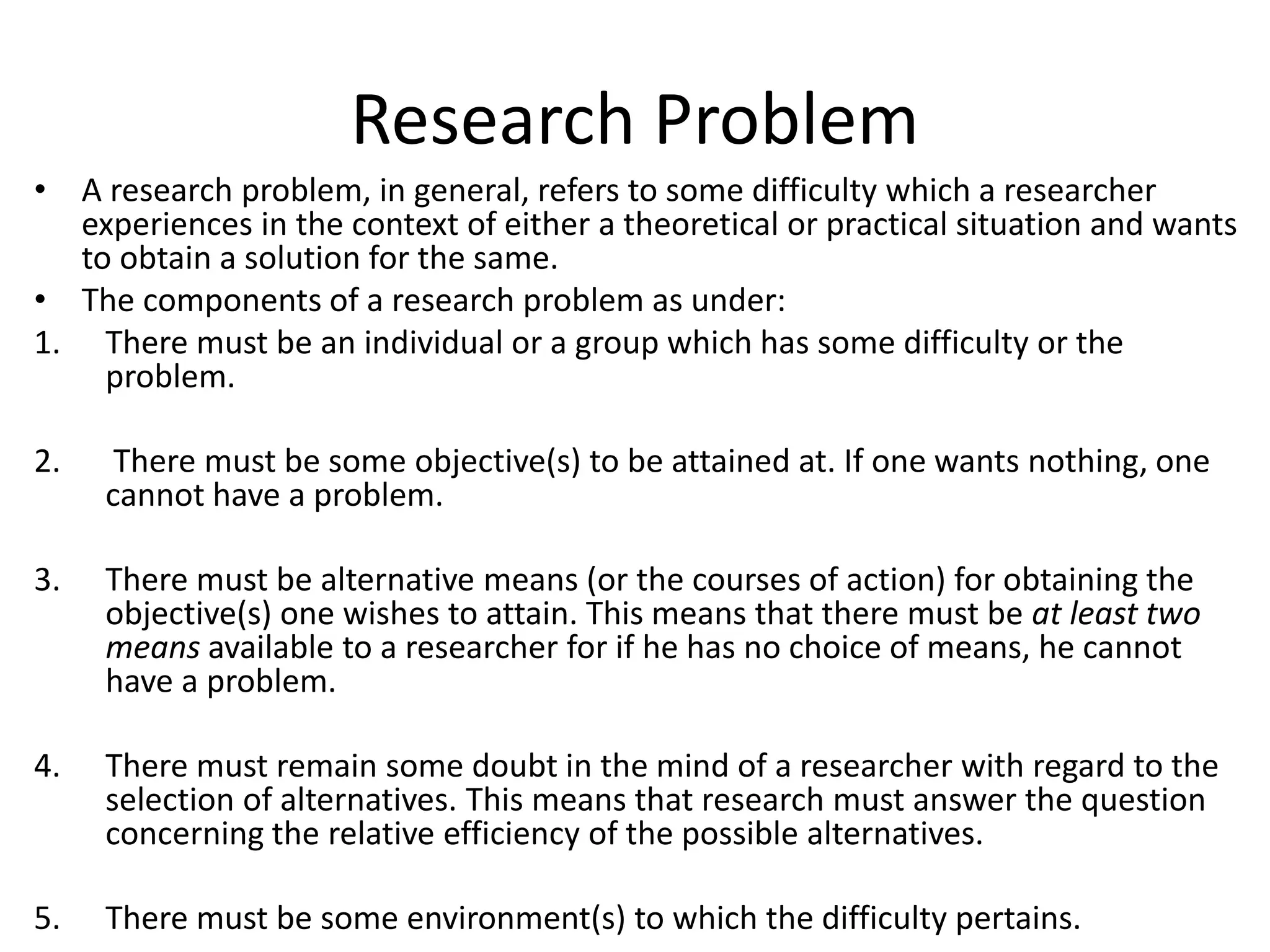 Research Problem
• A research problem, in general, refers to some difficulty which a researcher
experiences in the context of either a theoretical or practical situation and wants
to obtain a solution for the same.
• The components of a research problem as under:
1. There must be an individual or a group which has some difficulty or the
problem.
2. There must be some objective(s) to be attained at. If one wants nothing, one
cannot have a problem.
3. There must be alternative means (or the courses of action) for obtaining the
objective(s) one wishes to attain. This means that there must be at least two
means available to a researcher for if he has no choice of means, he cannot
have a problem.
4. There must remain some doubt in the mind of a researcher with regard to the
selection of alternatives. This means that research must answer the question
concerning the relative efficiency of the possible alternatives.
5. There must be some environment(s) to which the difficulty pertains.
 