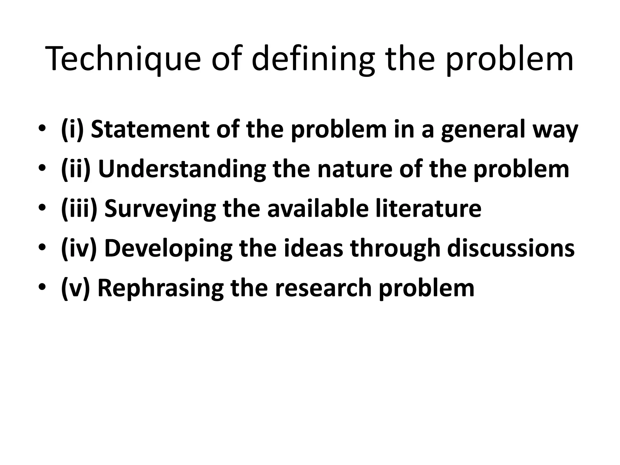 Technique of defining the problem
• (i) Statement of the problem in a general way
• (ii) Understanding the nature of the problem
• (iii) Surveying the available literature
• (iv) Developing the ideas through discussions
• (v) Rephrasing the research problem
 