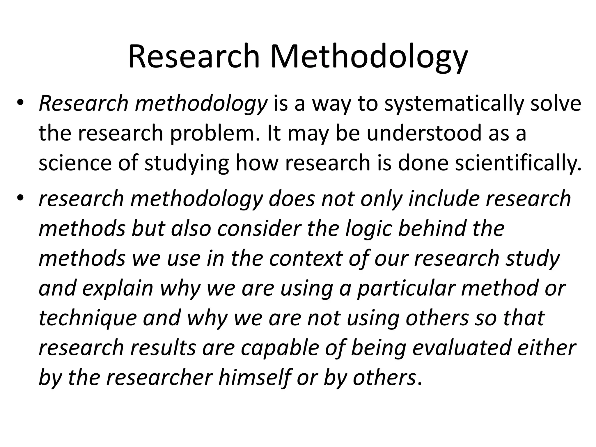 Research Methodology
• Research methodology is a way to systematically solve
the research problem. It may be understood as a
science of studying how research is done scientifically.
• research methodology does not only include research
methods but also consider the logic behind the
methods we use in the context of our research study
and explain why we are using a particular method or
technique and why we are not using others so that
research results are capable of being evaluated either
by the researcher himself or by others.
 