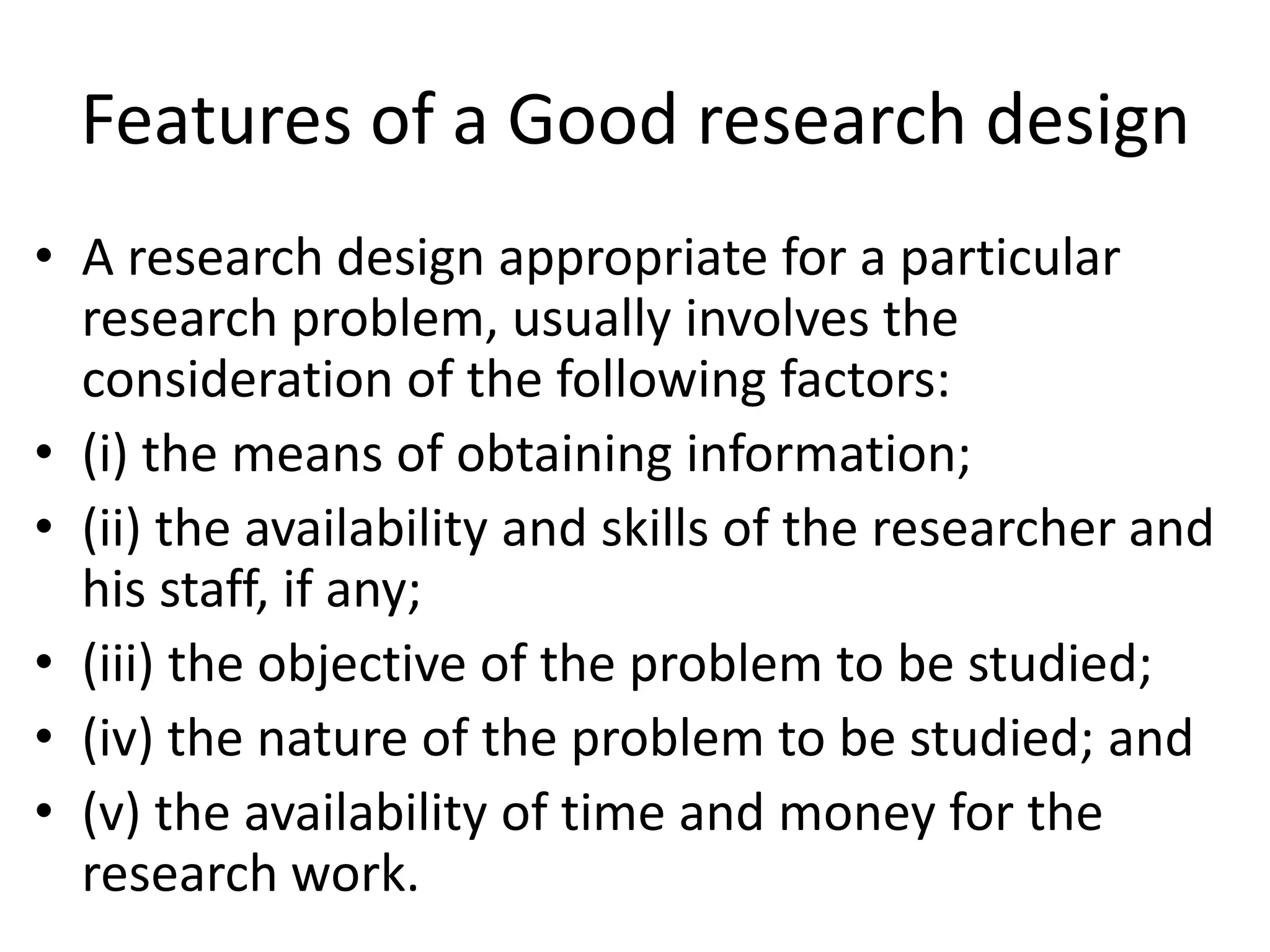 Features of a Good research design
• A research design appropriate for a particular
research problem, usually involves the
consideration of the following factors:
• (i) the means of obtaining information;
• (ii) the availability and skills of the researcher and
his staff, if any;
• (iii) the objective of the problem to be studied;
• (iv) the nature of the problem to be studied; and
• (v) the availability of time and money for the
research work.
 
