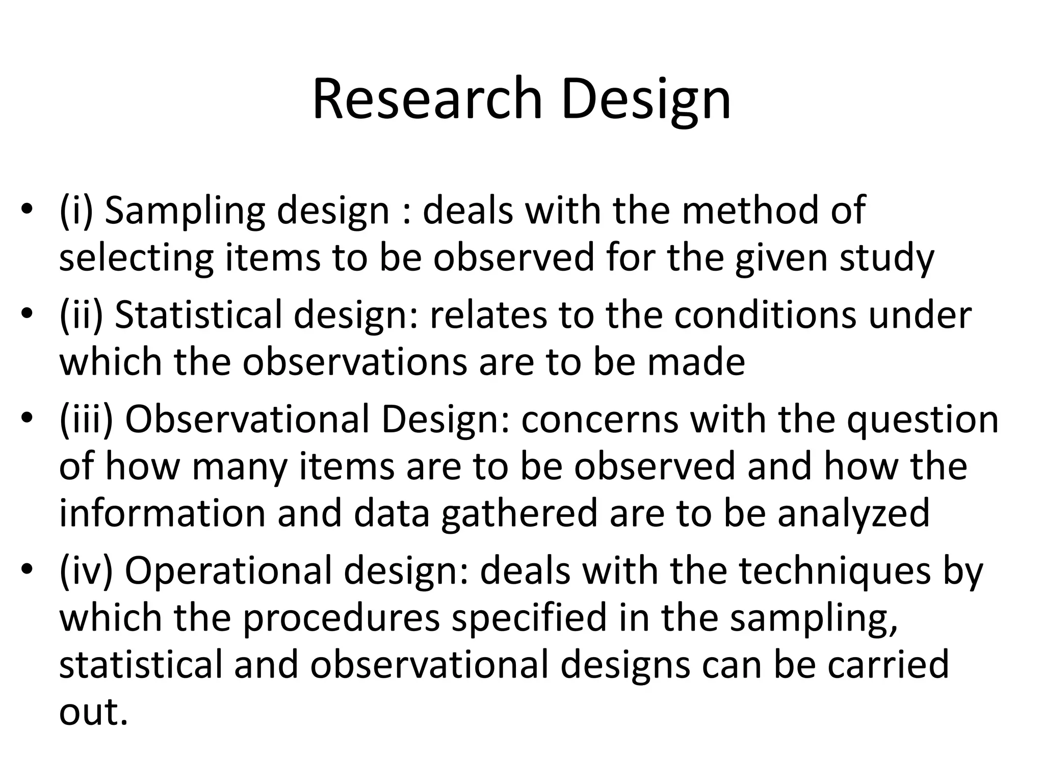 Research Design
• (i) Sampling design : deals with the method of
selecting items to be observed for the given study
• (ii) Statistical design: relates to the conditions under
which the observations are to be made
• (iii) Observational Design: concerns with the question
of how many items are to be observed and how the
information and data gathered are to be analyzed
• (iv) Operational design: deals with the techniques by
which the procedures specified in the sampling,
statistical and observational designs can be carried
out.
 