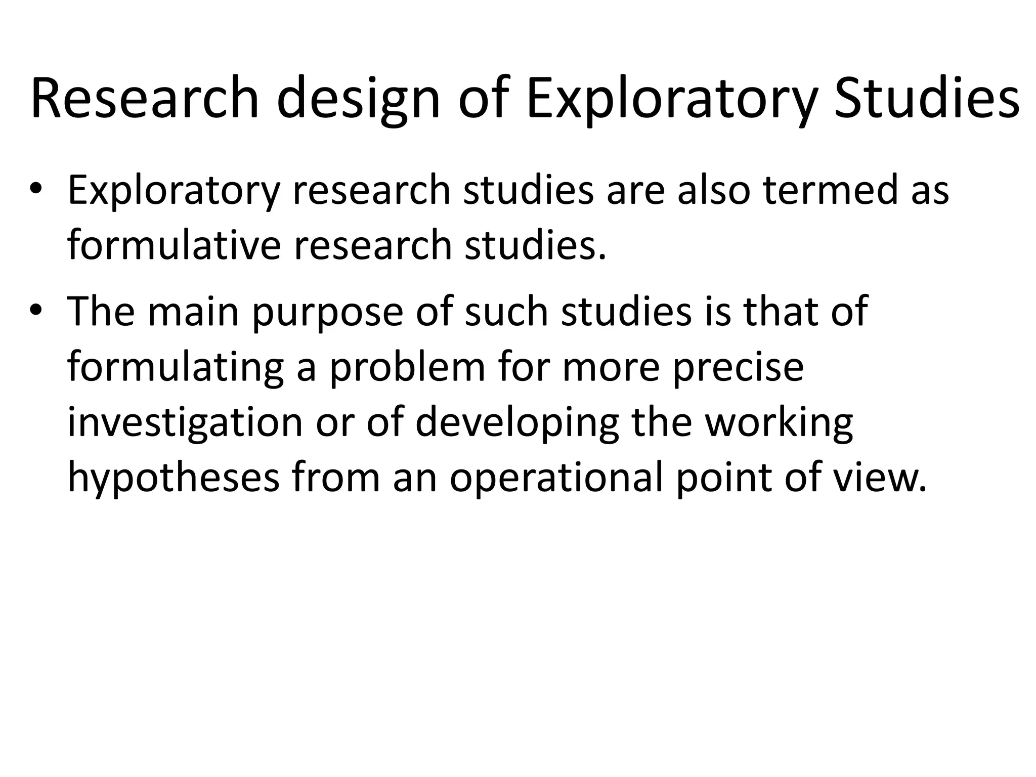 Research design of Exploratory Studies
• Exploratory research studies are also termed as
formulative research studies.
• The main purpose of such studies is that of
formulating a problem for more precise
investigation or of developing the working
hypotheses from an operational point of view.
 