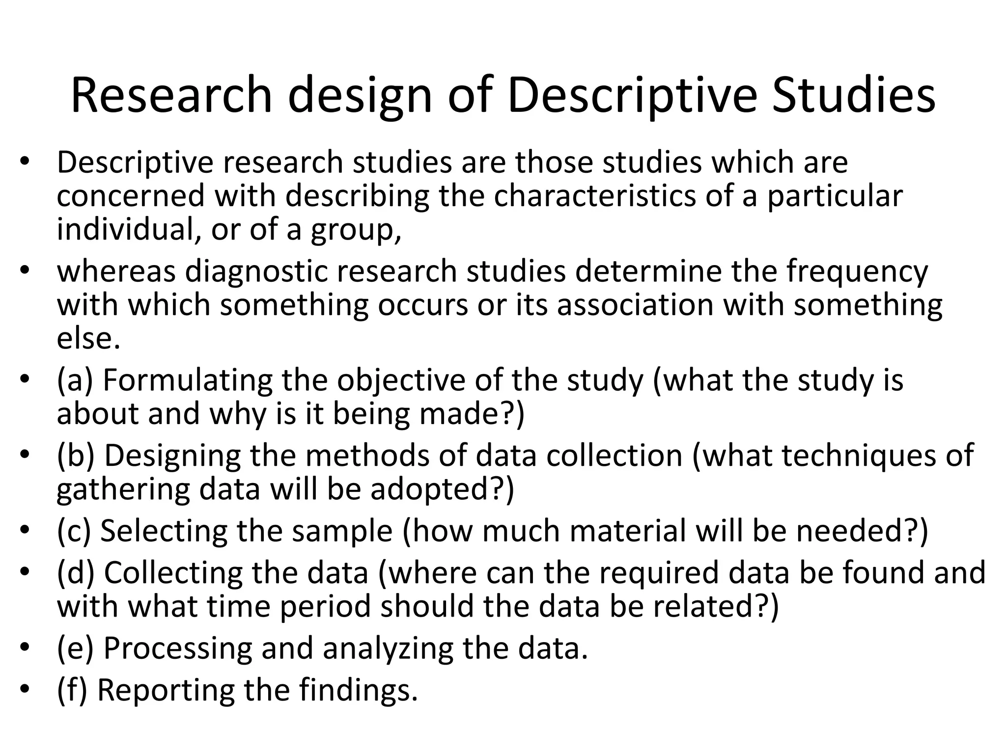 Research design of Descriptive Studies
• Descriptive research studies are those studies which are
concerned with describing the characteristics of a particular
individual, or of a group,
• whereas diagnostic research studies determine the frequency
with which something occurs or its association with something
else.
• (a) Formulating the objective of the study (what the study is
about and why is it being made?)
• (b) Designing the methods of data collection (what techniques of
gathering data will be adopted?)
• (c) Selecting the sample (how much material will be needed?)
• (d) Collecting the data (where can the required data be found and
with what time period should the data be related?)
• (e) Processing and analyzing the data.
• (f) Reporting the findings.
 