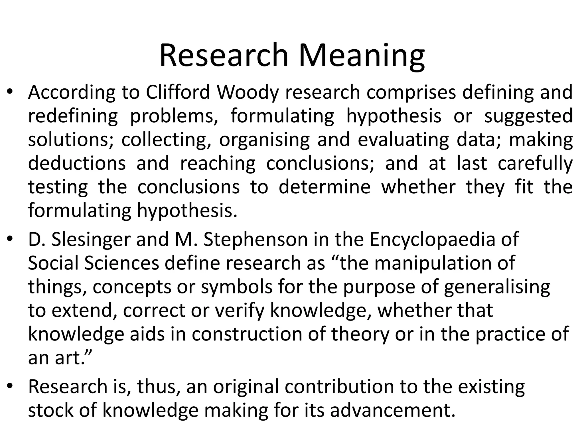 Research Meaning
• According to Clifford Woody research comprises defining and
redefining problems, formulating hypothesis or suggested
solutions; collecting, organising and evaluating data; making
deductions and reaching conclusions; and at last carefully
testing the conclusions to determine whether they fit the
formulating hypothesis.
• D. Slesinger and M. Stephenson in the Encyclopaedia of
Social Sciences define research as “the manipulation of
things, concepts or symbols for the purpose of generalising
to extend, correct or verify knowledge, whether that
knowledge aids in construction of theory or in the practice of
an art.”
• Research is, thus, an original contribution to the existing
stock of knowledge making for its advancement.
 