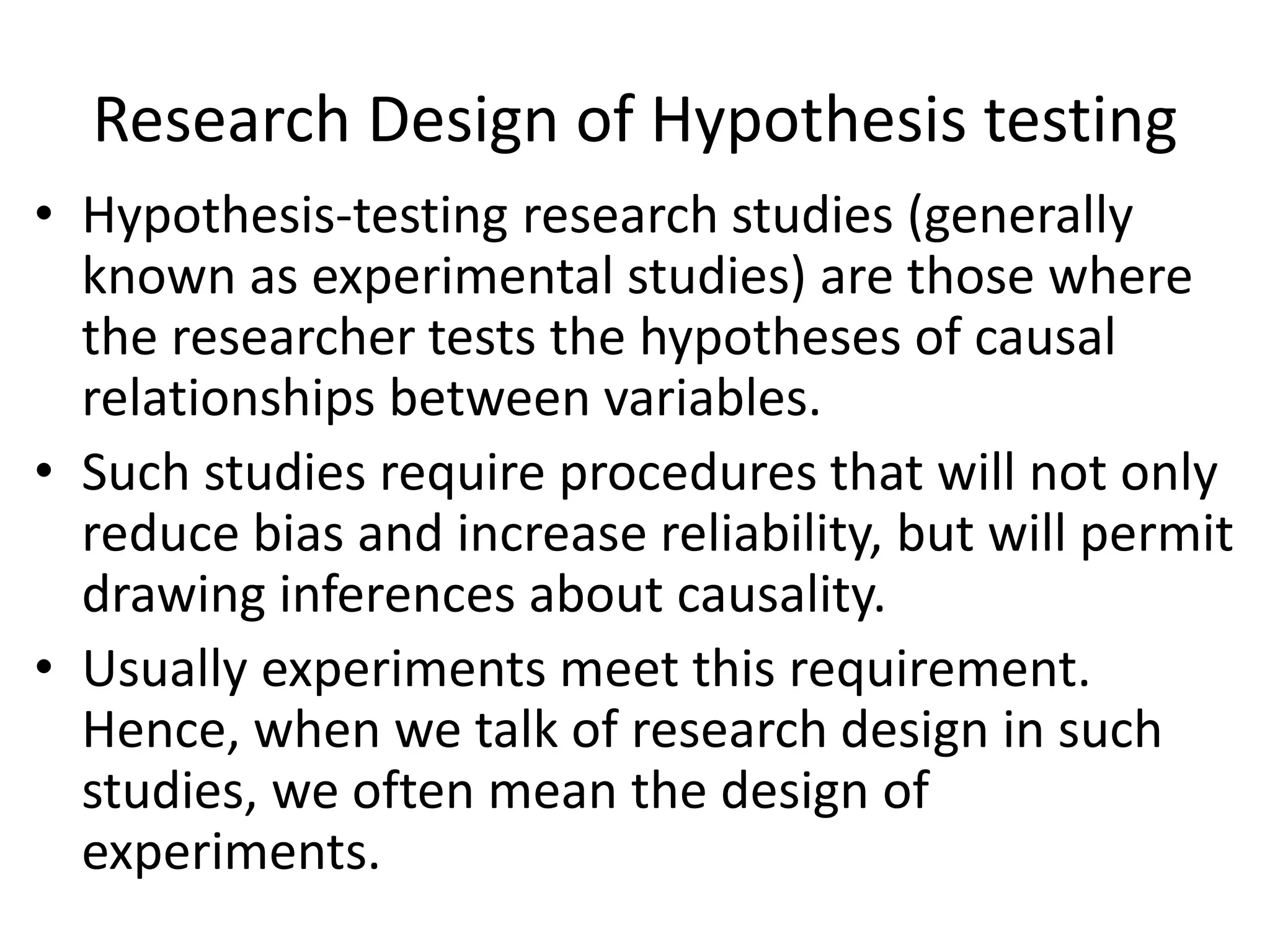 Research Design of Hypothesis testing
• Hypothesis-testing research studies (generally
known as experimental studies) are those where
the researcher tests the hypotheses of causal
relationships between variables.
• Such studies require procedures that will not only
reduce bias and increase reliability, but will permit
drawing inferences about causality.
• Usually experiments meet this requirement.
Hence, when we talk of research design in such
studies, we often mean the design of
experiments.
 