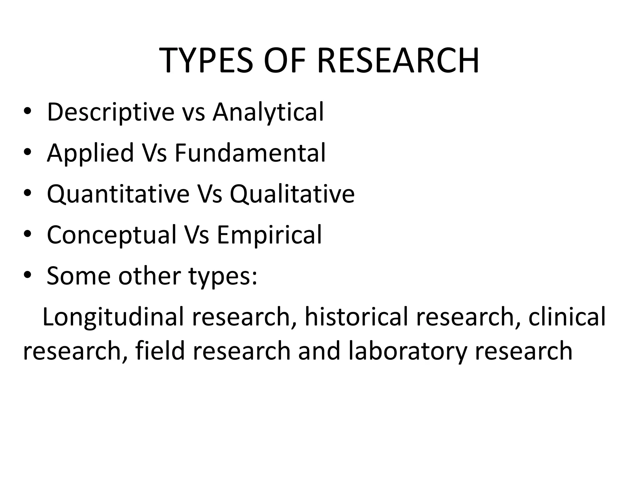TYPES OF RESEARCH
• Descriptive vs Analytical
• Applied Vs Fundamental
• Quantitative Vs Qualitative
• Conceptual Vs Empirical
• Some other types:
Longitudinal research, historical research, clinical
research, field research and laboratory research
 