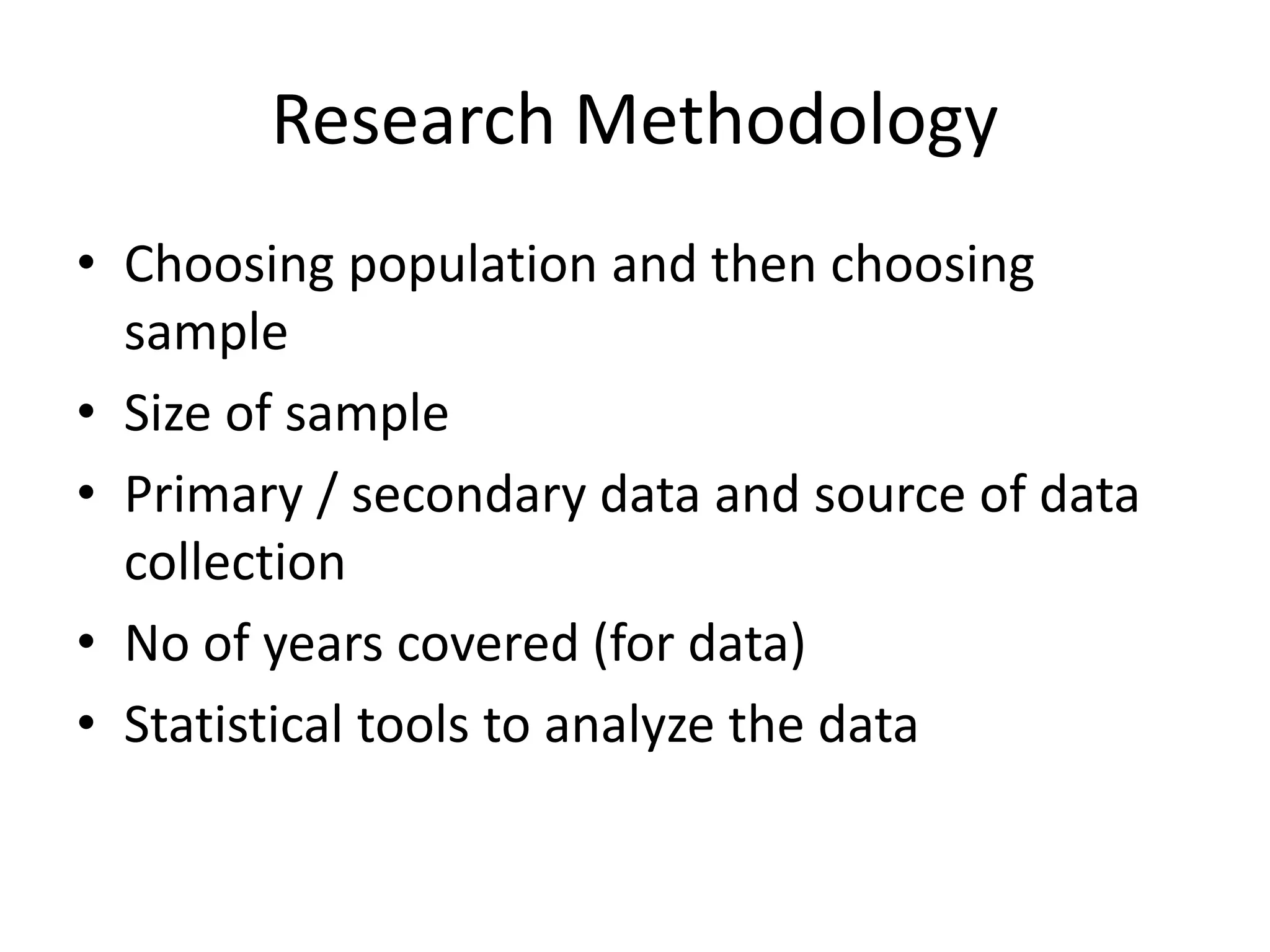 Research Methodology
• Choosing population and then choosing
sample
• Size of sample
• Primary / secondary data and source of data
collection
• No of years covered (for data)
• Statistical tools to analyze the data
 