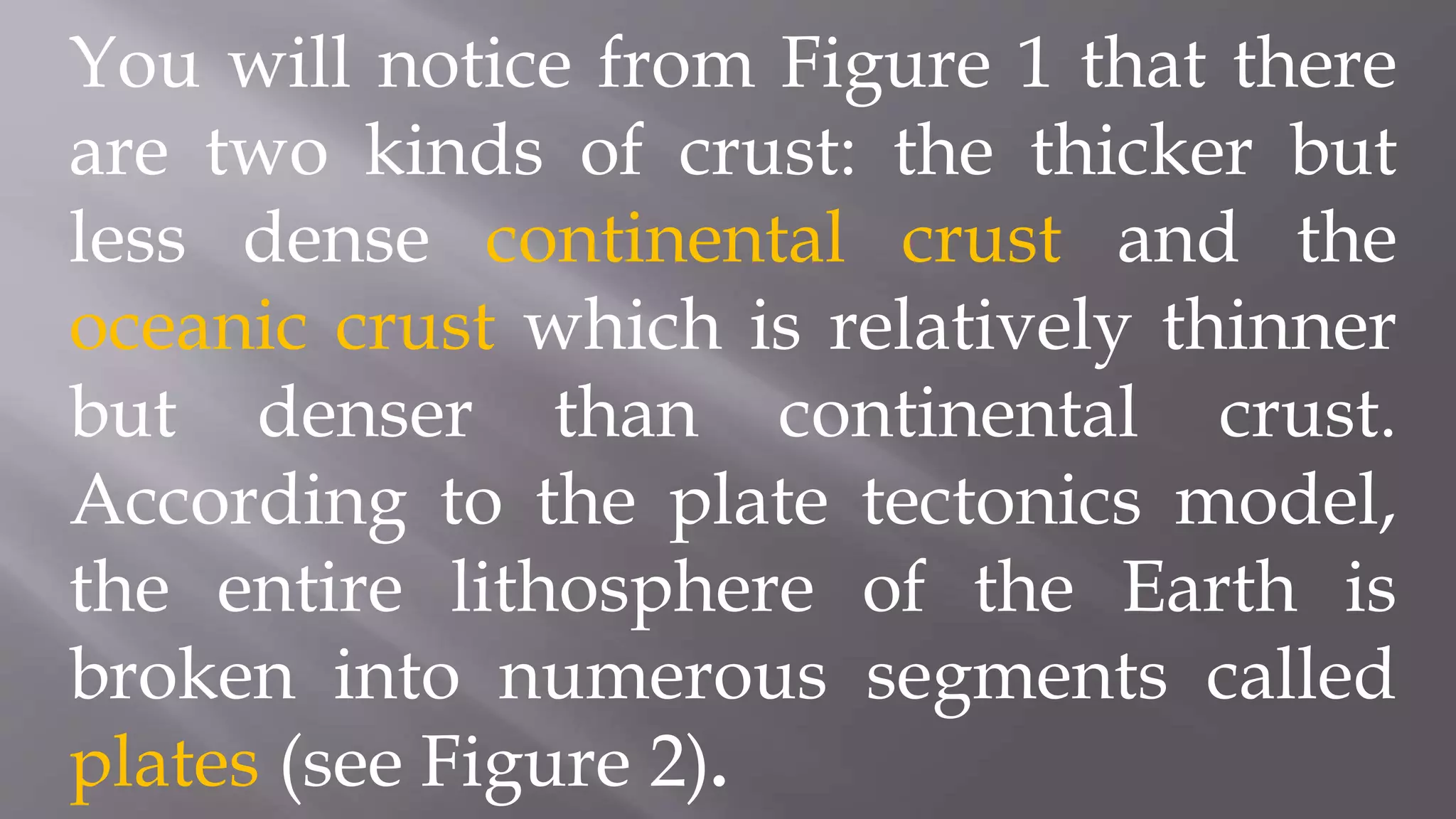 You will notice from Figure 1 that there
are two kinds of crust: the thicker but
less dense continental crust and the
oceanic crust which is relatively thinner
but denser than continental crust.
According to the plate tectonics model,
the entire lithosphere of the Earth is
broken into numerous segments called
plates (see Figure 2).
 