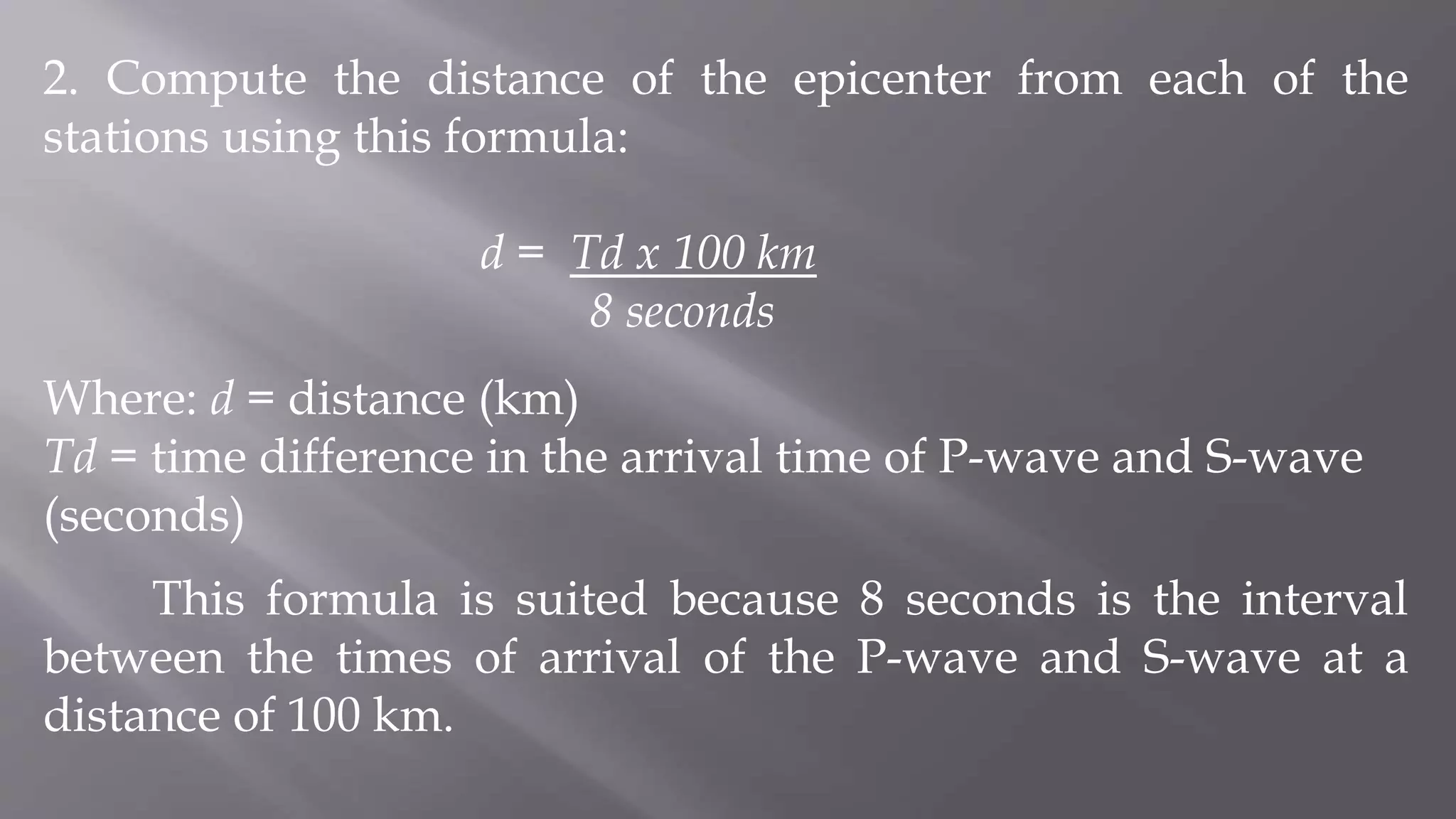 2. Compute the distance of the epicenter from each of the
stations using this formula:
d = Td x 100 km
8 seconds
Where: d = distance (km)
Td = time difference in the arrival time of P-wave and S-wave
(seconds)
This formula is suited because 8 seconds is the interval
between the times of arrival of the P-wave and S-wave at a
distance of 100 km.
 