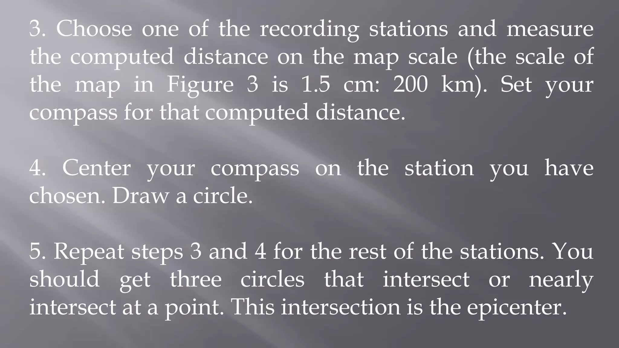 3. Choose one of the recording stations and measure
the computed distance on the map scale (the scale of
the map in Figure 3 is 1.5 cm: 200 km). Set your
compass for that computed distance.
4. Center your compass on the station you have
chosen. Draw a circle.
5. Repeat steps 3 and 4 for the rest of the stations. You
should get three circles that intersect or nearly
intersect at a point. This intersection is the epicenter.
 