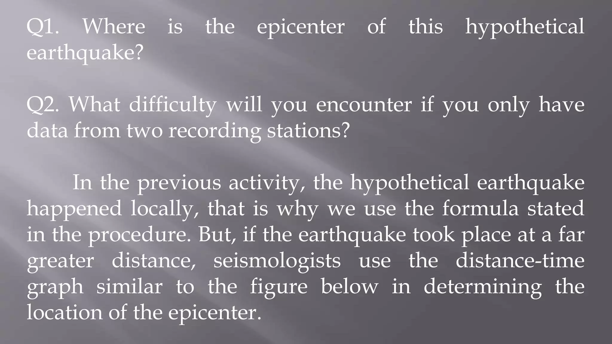 Q1. Where is the epicenter of this hypothetical
earthquake?
Q2. What difficulty will you encounter if you only have
data from two recording stations?
In the previous activity, the hypothetical earthquake
happened locally, that is why we use the formula stated
in the procedure. But, if the earthquake took place at a far
greater distance, seismologists use the distance-time
graph similar to the figure below in determining the
location of the epicenter.
 
