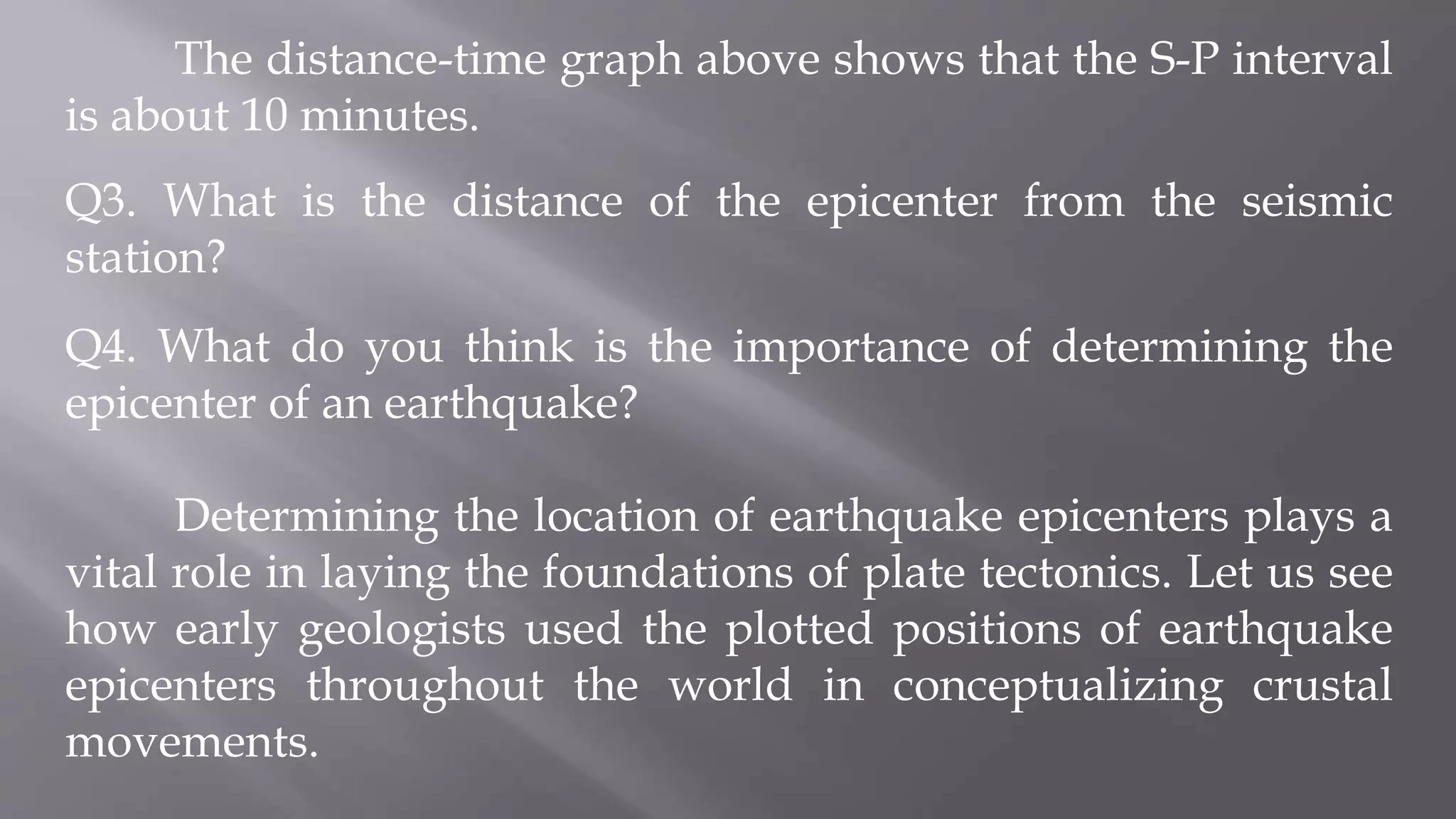 The distance-time graph above shows that the S-P interval
is about 10 minutes.
Q3. What is the distance of the epicenter from the seismic
station?
Q4. What do you think is the importance of determining the
epicenter of an earthquake?
Determining the location of earthquake epicenters plays a
vital role in laying the foundations of plate tectonics. Let us see
how early geologists used the plotted positions of earthquake
epicenters throughout the world in conceptualizing crustal
movements.
 