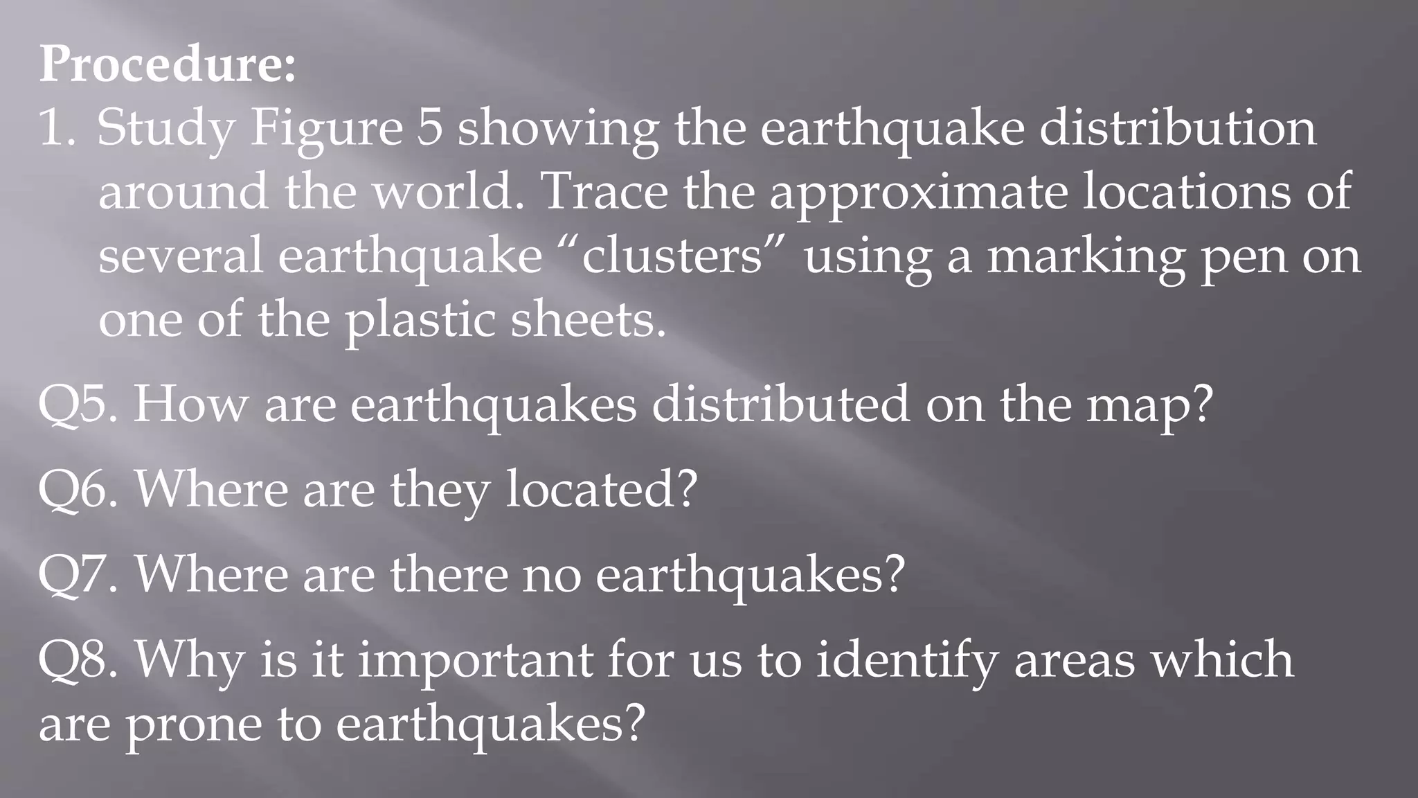 Procedure:
1. Study Figure 5 showing the earthquake distribution
around the world. Trace the approximate locations of
several earthquake “clusters” using a marking pen on
one of the plastic sheets.
Q5. How are earthquakes distributed on the map?
Q6. Where are they located?
Q7. Where are there no earthquakes?
Q8. Why is it important for us to identify areas which
are prone to earthquakes?
 