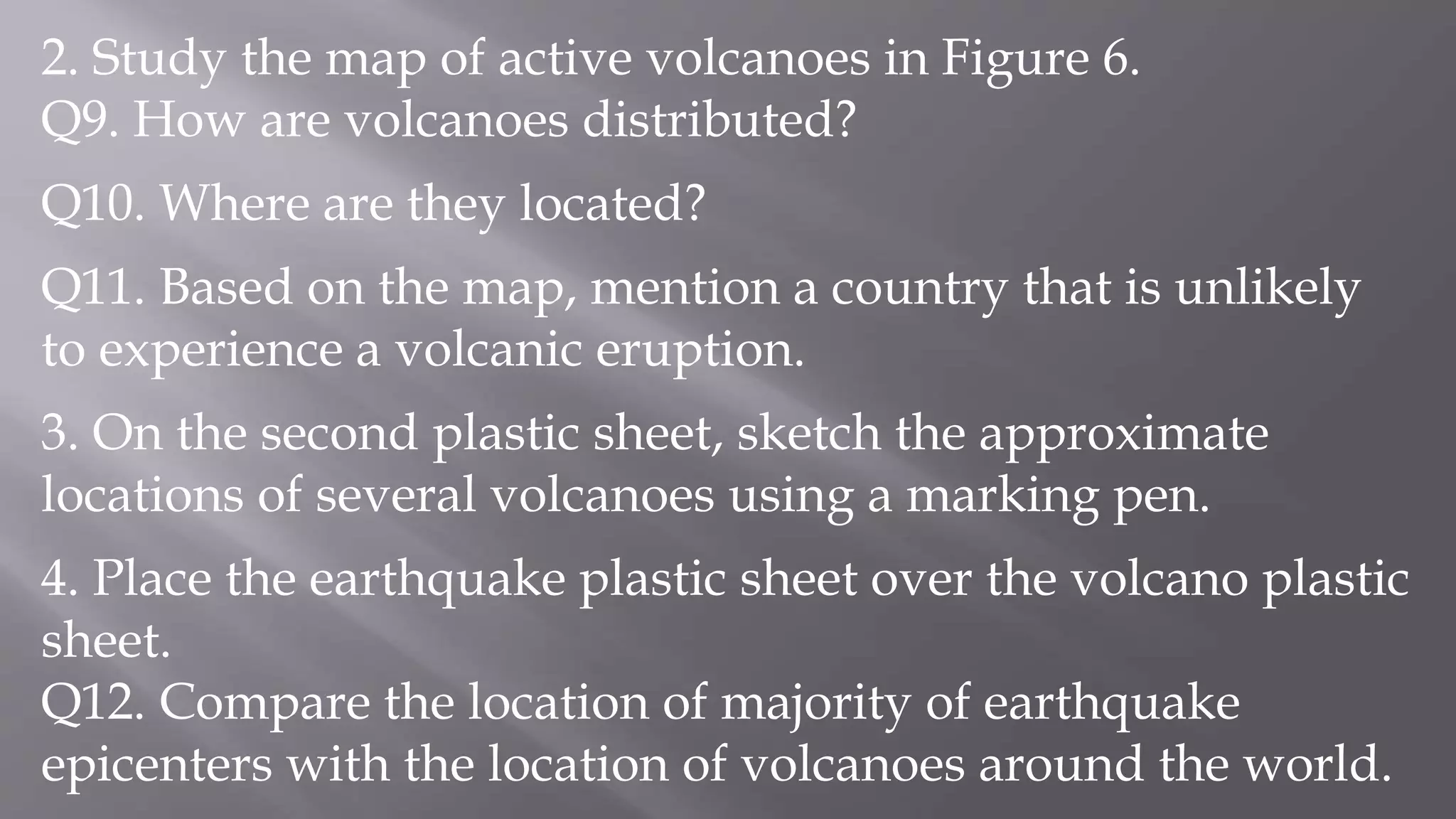 2. Study the map of active volcanoes in Figure 6.
Q9. How are volcanoes distributed?
Q10. Where are they located?
Q11. Based on the map, mention a country that is unlikely
to experience a volcanic eruption.
3. On the second plastic sheet, sketch the approximate
locations of several volcanoes using a marking pen.
4. Place the earthquake plastic sheet over the volcano plastic
sheet.
Q12. Compare the location of majority of earthquake
epicenters with the location of volcanoes around the world.
 