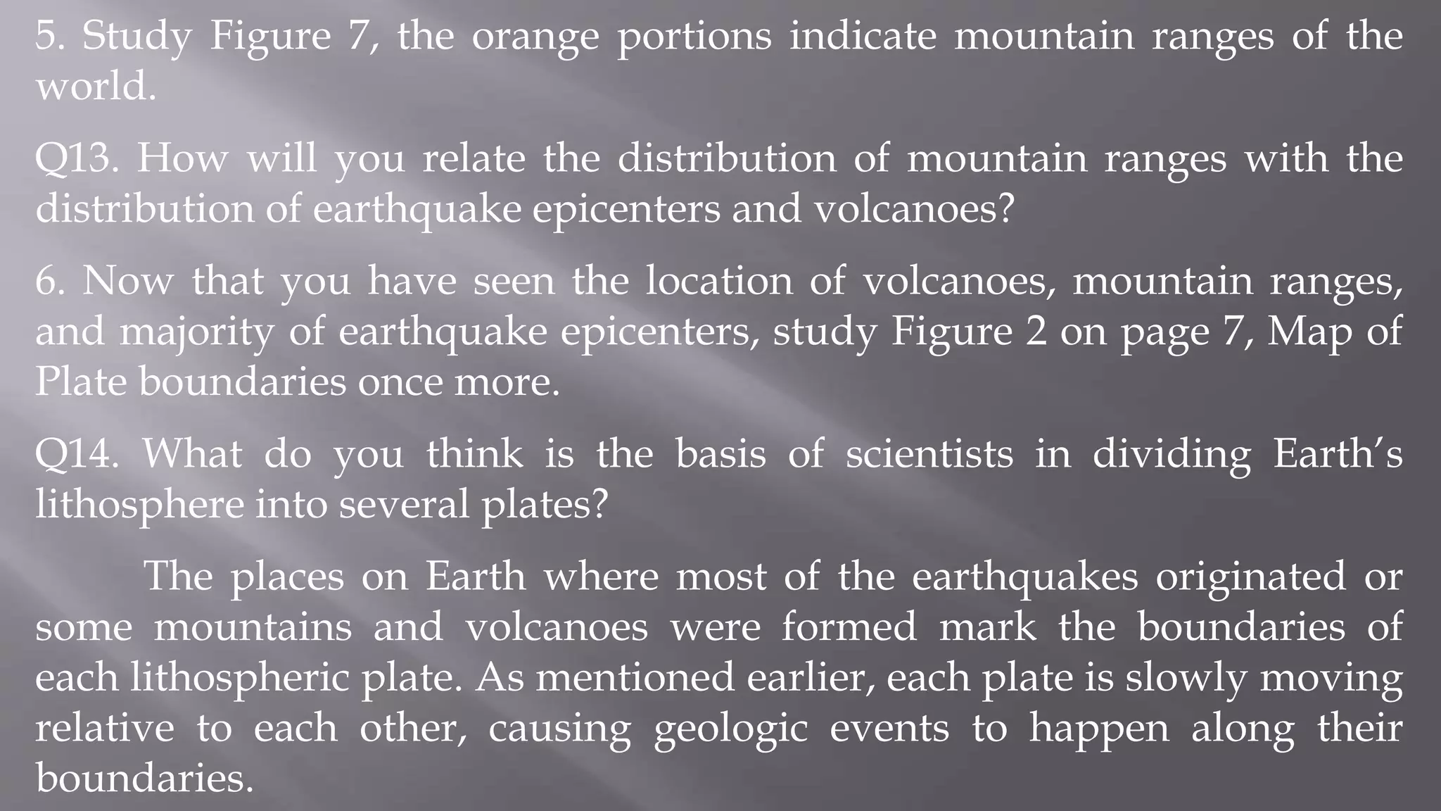 5. Study Figure 7, the orange portions indicate mountain ranges of the
world.
Q13. How will you relate the distribution of mountain ranges with the
distribution of earthquake epicenters and volcanoes?
6. Now that you have seen the location of volcanoes, mountain ranges,
and majority of earthquake epicenters, study Figure 2 on page 7, Map of
Plate boundaries once more.
Q14. What do you think is the basis of scientists in dividing Earth’s
lithosphere into several plates?
The places on Earth where most of the earthquakes originated or
some mountains and volcanoes were formed mark the boundaries of
each lithospheric plate. As mentioned earlier, each plate is slowly moving
relative to each other, causing geologic events to happen along their
boundaries.
 