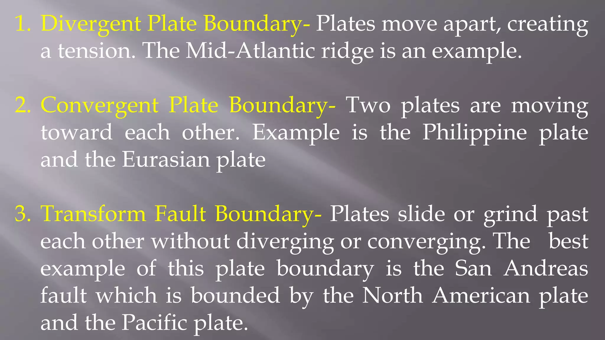 1. Divergent Plate Boundary- Plates move apart, creating
a tension. The Mid-Atlantic ridge is an example.
2. Convergent Plate Boundary- Two plates are moving
toward each other. Example is the Philippine plate
and the Eurasian plate
3. Transform Fault Boundary- Plates slide or grind past
each other without diverging or converging. The best
example of this plate boundary is the San Andreas
fault which is bounded by the North American plate
and the Pacific plate.
 