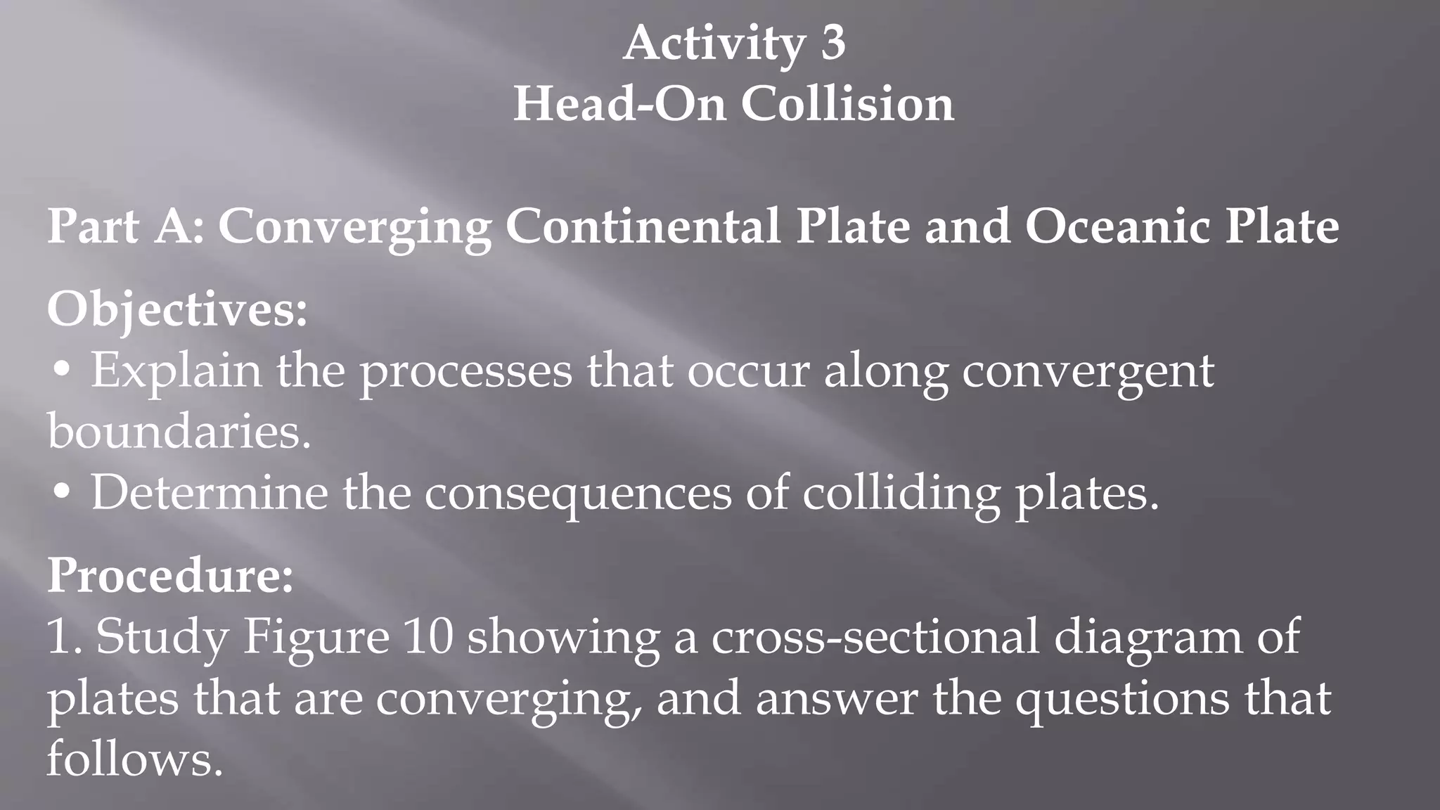 Activity 3
Head-On Collision
Part A: Converging Continental Plate and Oceanic Plate
Objectives:
• Explain the processes that occur along convergent
boundaries.
• Determine the consequences of colliding plates.
Procedure:
1. Study Figure 10 showing a cross-sectional diagram of
plates that are converging, and answer the questions that
follows.
 