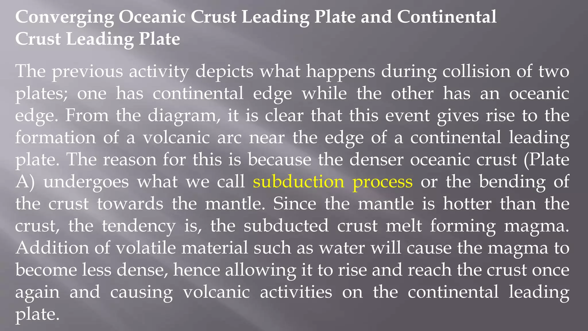 Converging Oceanic Crust Leading Plate and Continental
Crust Leading Plate
The previous activity depicts what happens during collision of two
plates; one has continental edge while the other has an oceanic
edge. From the diagram, it is clear that this event gives rise to the
formation of a volcanic arc near the edge of a continental leading
plate. The reason for this is because the denser oceanic crust (Plate
A) undergoes what we call subduction process or the bending of
the crust towards the mantle. Since the mantle is hotter than the
crust, the tendency is, the subducted crust melt forming magma.
Addition of volatile material such as water will cause the magma to
become less dense, hence allowing it to rise and reach the crust once
again and causing volcanic activities on the continental leading
plate.
 