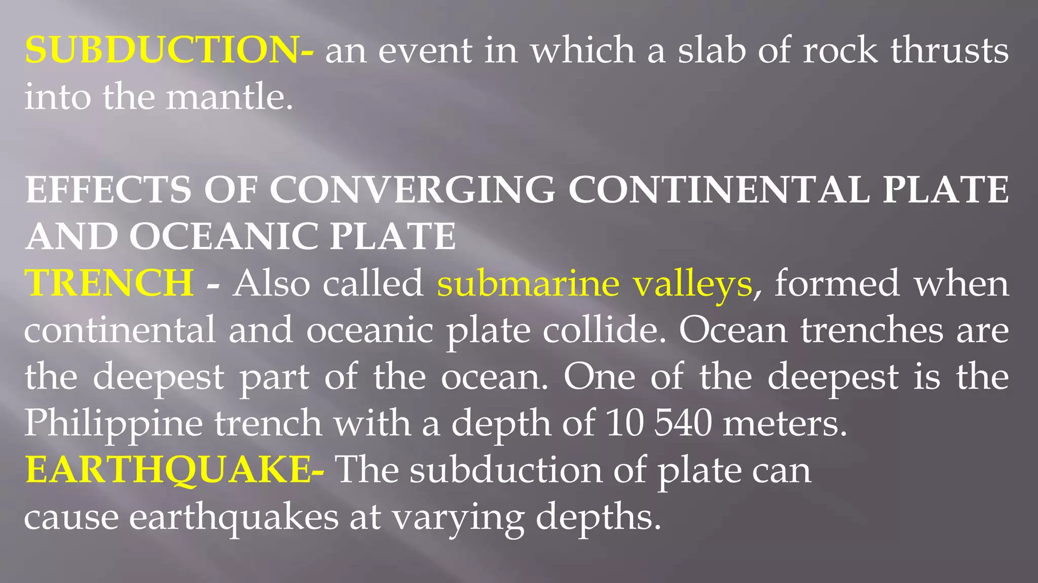 SUBDUCTION- an event in which a slab of rock thrusts
into the mantle.
EFFECTS OF CONVERGING CONTINENTAL PLATE
AND OCEANIC PLATE
TRENCH - Also called submarine valleys, formed when
continental and oceanic plate collide. Ocean trenches are
the deepest part of the ocean. One of the deepest is the
Philippine trench with a depth of 10 540 meters.
EARTHQUAKE- The subduction of plate can
cause earthquakes at varying depths.
 