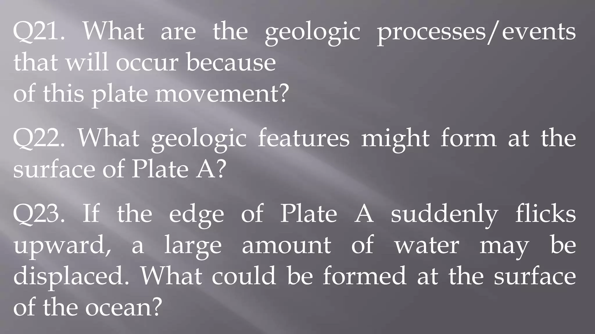 Q21. What are the geologic processes/events
that will occur because
of this plate movement?
Q22. What geologic features might form at the
surface of Plate A?
Q23. If the edge of Plate A suddenly flicks
upward, a large amount of water may be
displaced. What could be formed at the surface
of the ocean?
 