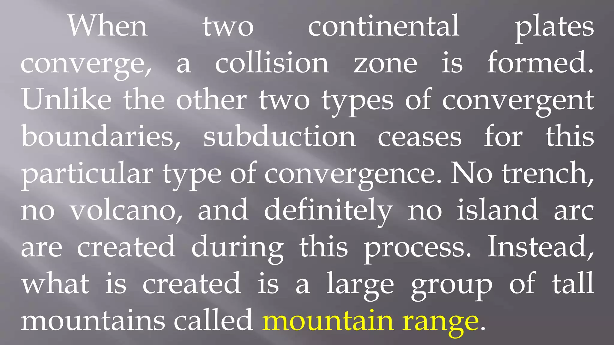 When two continental plates
converge, a collision zone is formed.
Unlike the other two types of convergent
boundaries, subduction ceases for this
particular type of convergence. No trench,
no volcano, and definitely no island arc
are created during this process. Instead,
what is created is a large group of tall
mountains called mountain range.
 