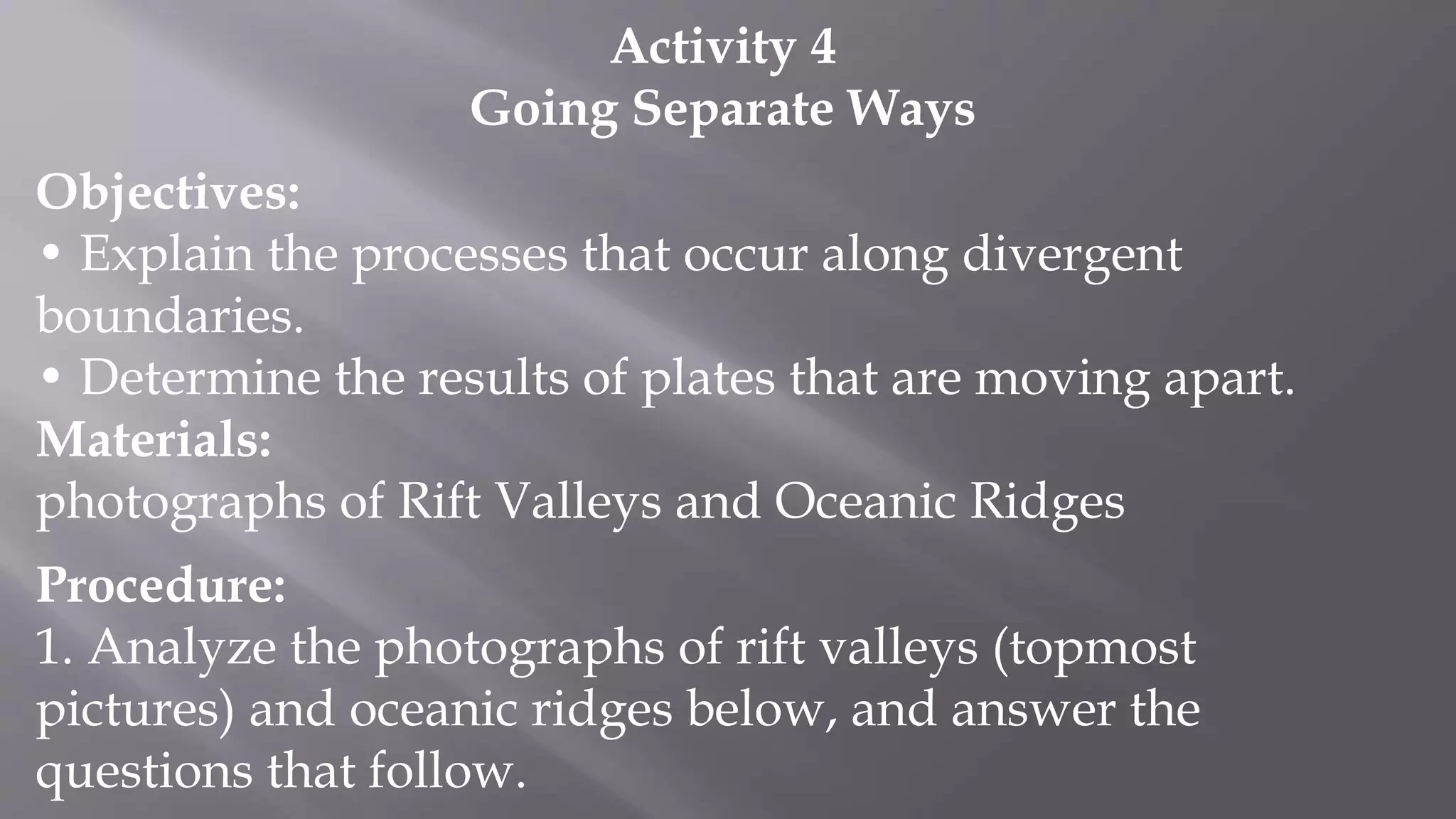 Activity 4
Going Separate Ways
Objectives:
• Explain the processes that occur along divergent
boundaries.
• Determine the results of plates that are moving apart.
Materials:
photographs of Rift Valleys and Oceanic Ridges
Procedure:
1. Analyze the photographs of rift valleys (topmost
pictures) and oceanic ridges below, and answer the
questions that follow.
 