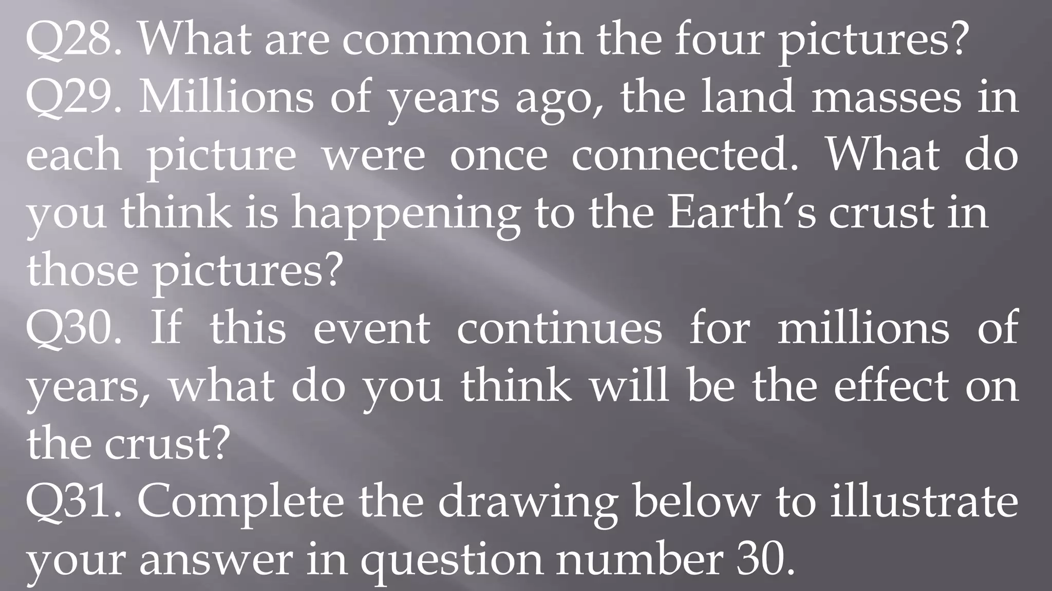 Q28. What are common in the four pictures?
Q29. Millions of years ago, the land masses in
each picture were once connected. What do
you think is happening to the Earth’s crust in
those pictures?
Q30. If this event continues for millions of
years, what do you think will be the effect on
the crust?
Q31. Complete the drawing below to illustrate
your answer in question number 30.
 