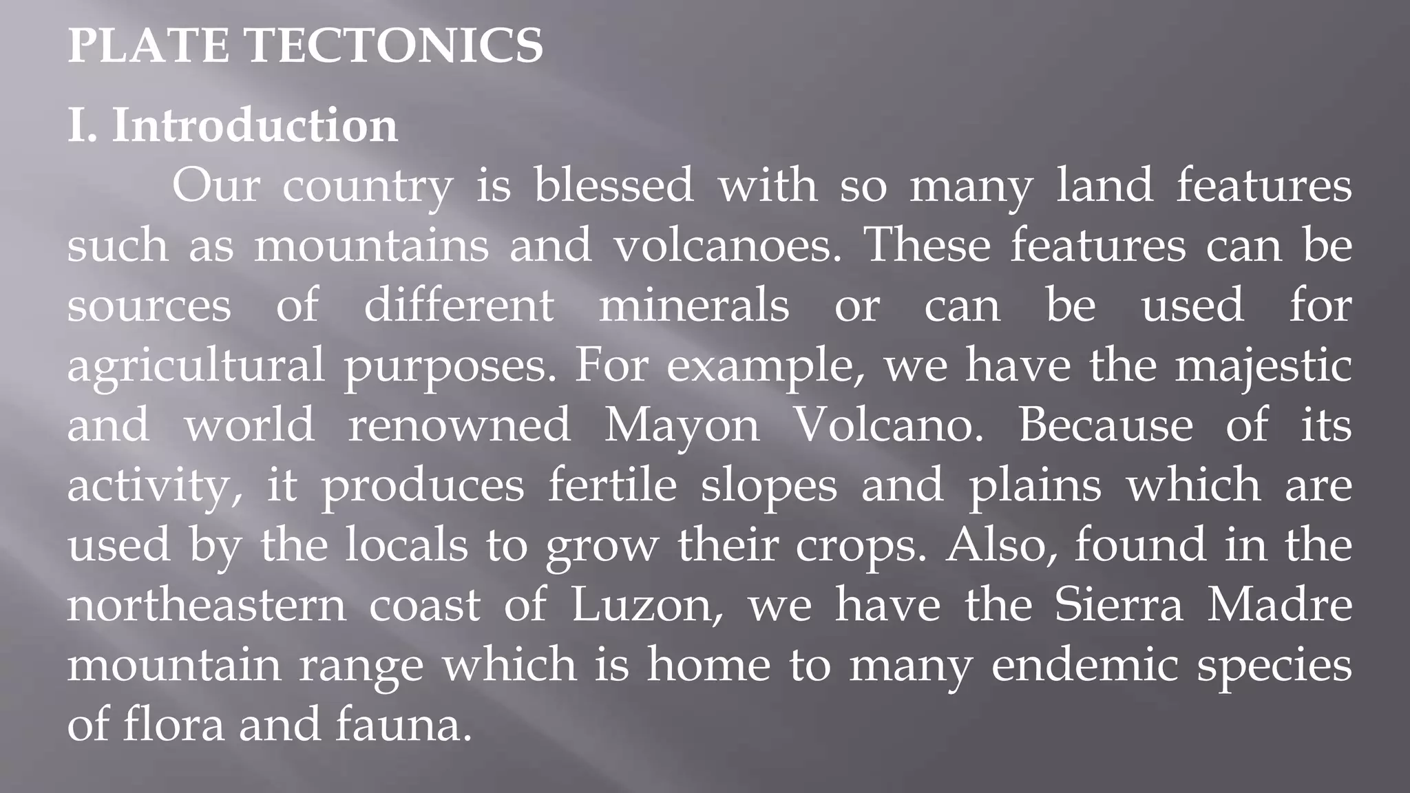 PLATE TECTONICS
I. Introduction
Our country is blessed with so many land features
such as mountains and volcanoes. These features can be
sources of different minerals or can be used for
agricultural purposes. For example, we have the majestic
and world renowned Mayon Volcano. Because of its
activity, it produces fertile slopes and plains which are
used by the locals to grow their crops. Also, found in the
northeastern coast of Luzon, we have the Sierra Madre
mountain range which is home to many endemic species
of flora and fauna.
 