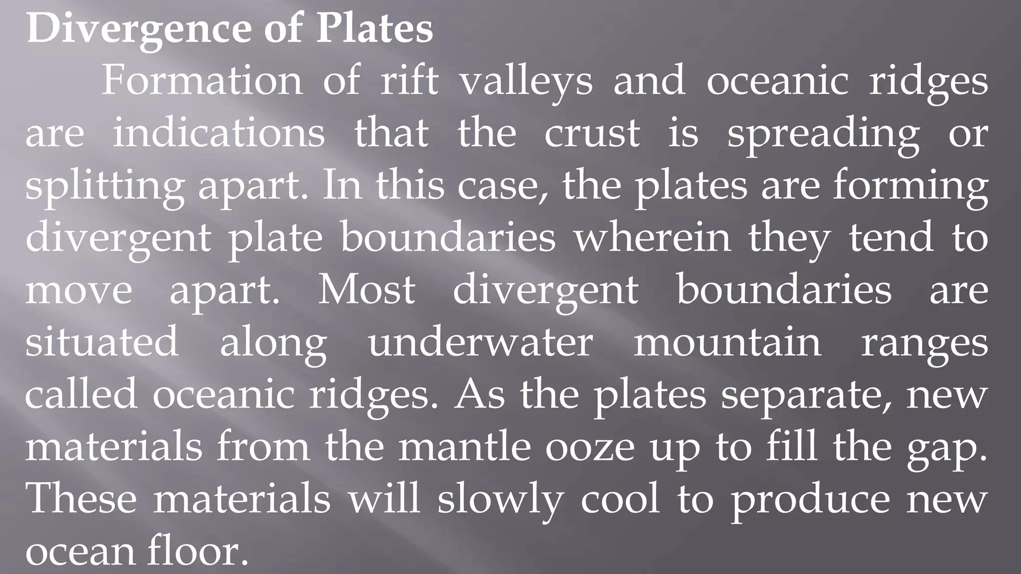 Divergence of Plates
Formation of rift valleys and oceanic ridges
are indications that the crust is spreading or
splitting apart. In this case, the plates are forming
divergent plate boundaries wherein they tend to
move apart. Most divergent boundaries are
situated along underwater mountain ranges
called oceanic ridges. As the plates separate, new
materials from the mantle ooze up to fill the gap.
These materials will slowly cool to produce new
ocean floor.
 