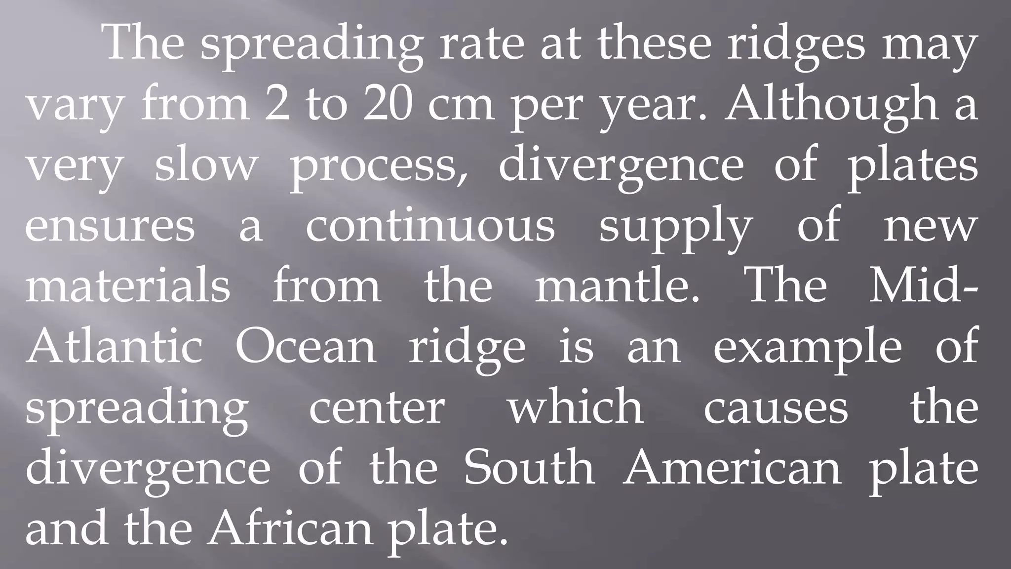 The spreading rate at these ridges may
vary from 2 to 20 cm per year. Although a
very slow process, divergence of plates
ensures a continuous supply of new
materials from the mantle. The Mid-
Atlantic Ocean ridge is an example of
spreading center which causes the
divergence of the South American plate
and the African plate.
 