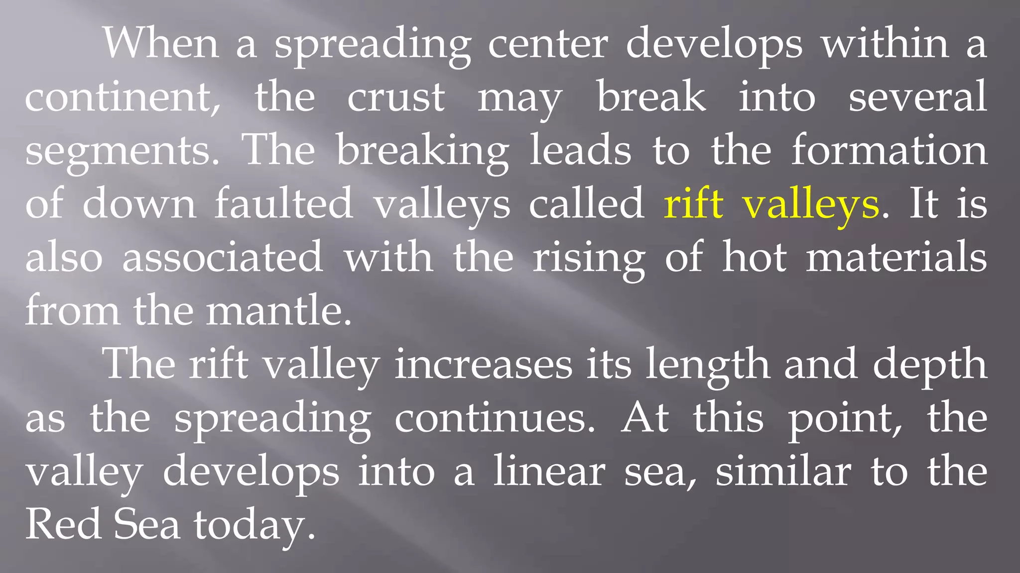 When a spreading center develops within a
continent, the crust may break into several
segments. The breaking leads to the formation
of down faulted valleys called rift valleys. It is
also associated with the rising of hot materials
from the mantle.
The rift valley increases its length and depth
as the spreading continues. At this point, the
valley develops into a linear sea, similar to the
Red Sea today.
 