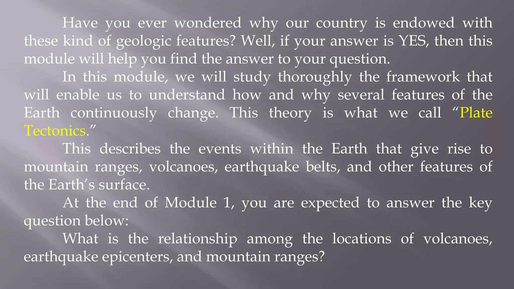 Have you ever wondered why our country is endowed with
these kind of geologic features? Well, if your answer is YES, then this
module will help you find the answer to your question.
In this module, we will study thoroughly the framework that
will enable us to understand how and why several features of the
Earth continuously change. This theory is what we call “Plate
Tectonics.”
This describes the events within the Earth that give rise to
mountain ranges, volcanoes, earthquake belts, and other features of
the Earth’s surface.
At the end of Module 1, you are expected to answer the key
question below:
What is the relationship among the locations of volcanoes,
earthquake epicenters, and mountain ranges?
 