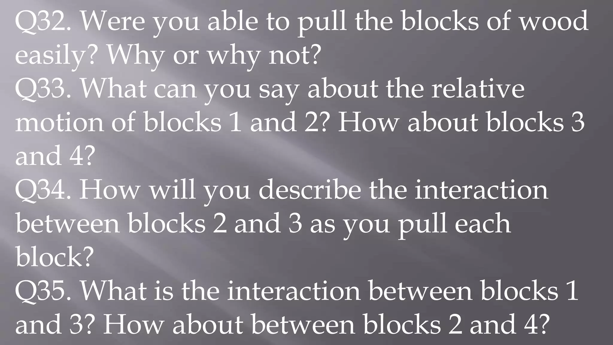 Q32. Were you able to pull the blocks of wood
easily? Why or why not?
Q33. What can you say about the relative
motion of blocks 1 and 2? How about blocks 3
and 4?
Q34. How will you describe the interaction
between blocks 2 and 3 as you pull each
block?
Q35. What is the interaction between blocks 1
and 3? How about between blocks 2 and 4?
 
