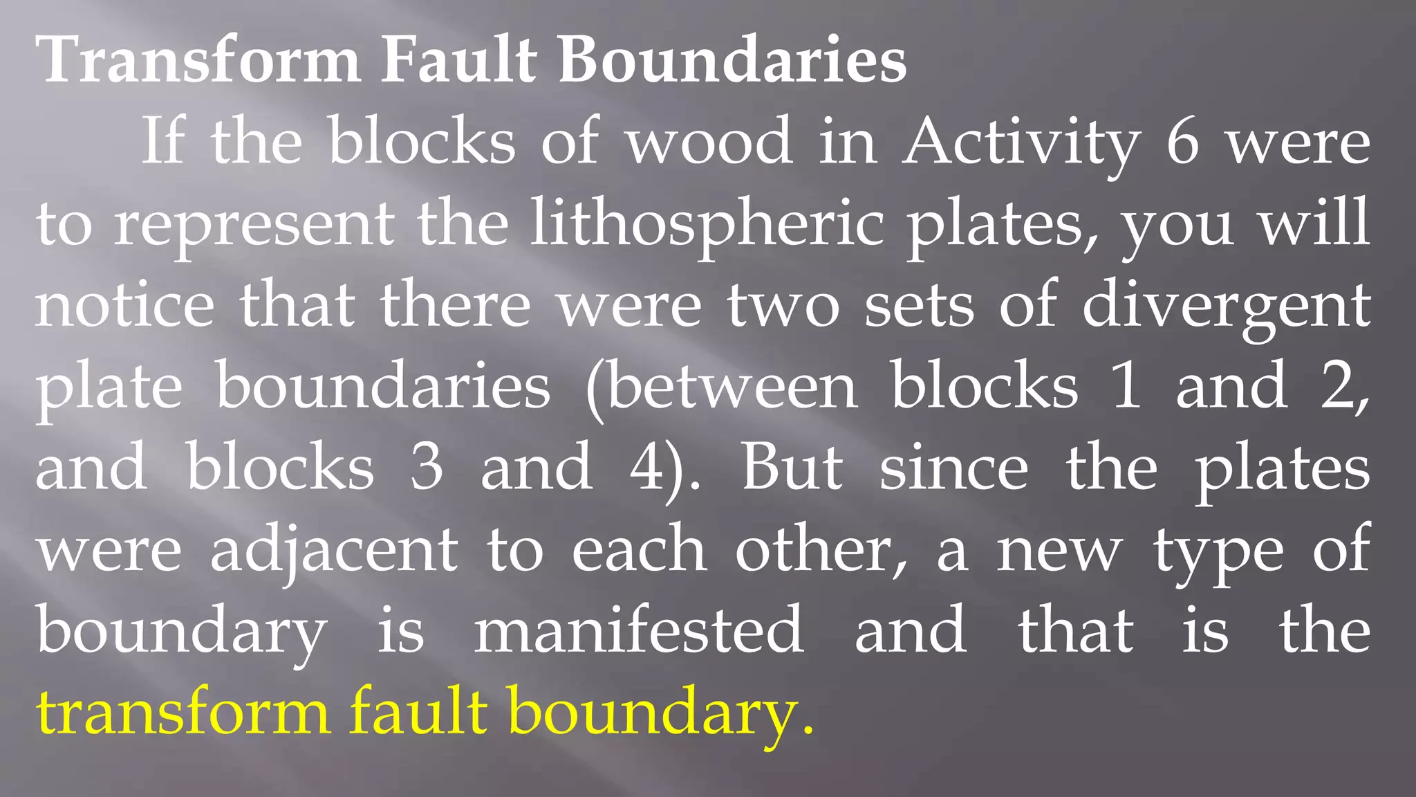 Transform Fault Boundaries
If the blocks of wood in Activity 6 were
to represent the lithospheric plates, you will
notice that there were two sets of divergent
plate boundaries (between blocks 1 and 2,
and blocks 3 and 4). But since the plates
were adjacent to each other, a new type of
boundary is manifested and that is the
transform fault boundary.
 