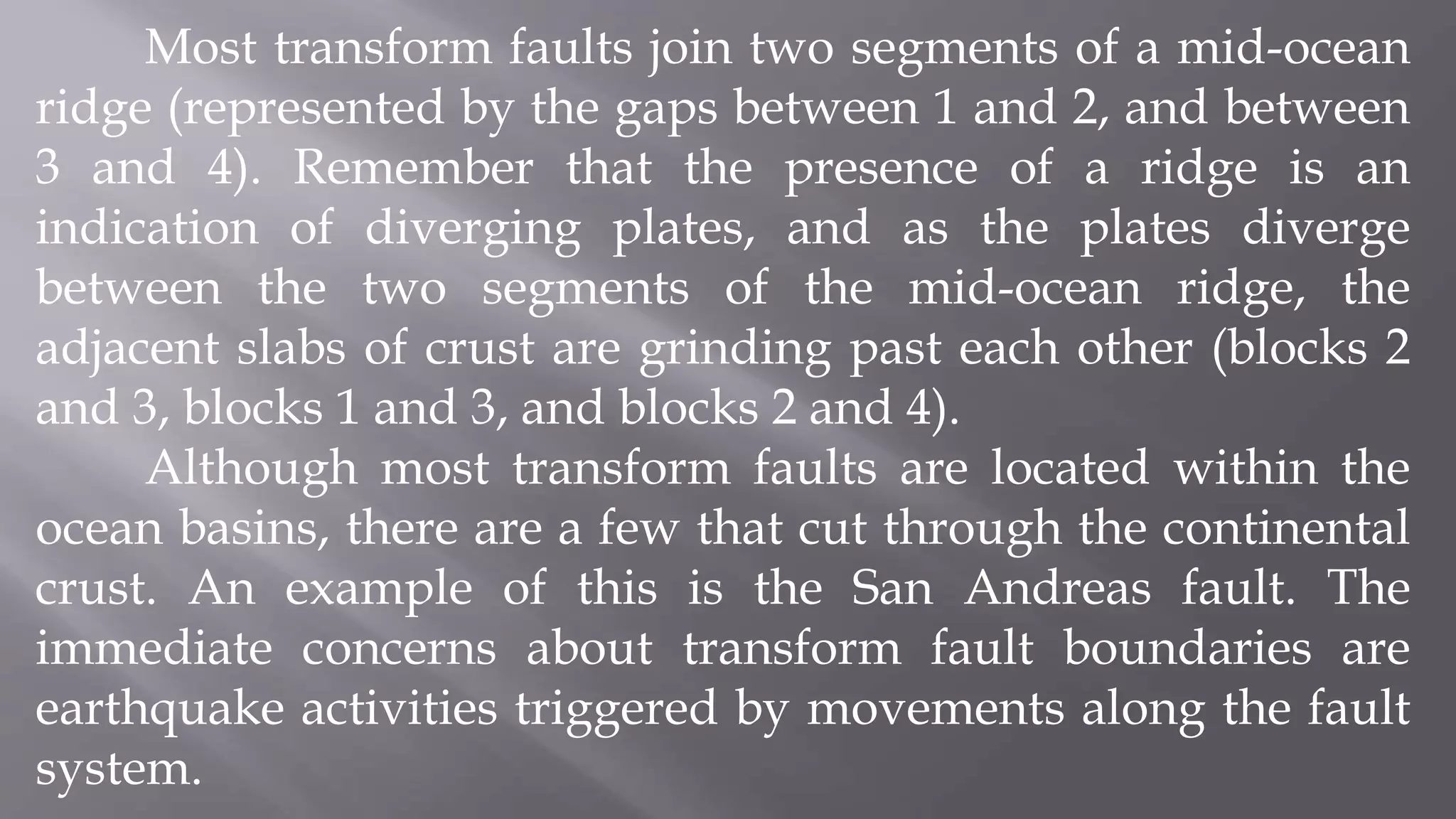 Most transform faults join two segments of a mid-ocean
ridge (represented by the gaps between 1 and 2, and between
3 and 4). Remember that the presence of a ridge is an
indication of diverging plates, and as the plates diverge
between the two segments of the mid-ocean ridge, the
adjacent slabs of crust are grinding past each other (blocks 2
and 3, blocks 1 and 3, and blocks 2 and 4).
Although most transform faults are located within the
ocean basins, there are a few that cut through the continental
crust. An example of this is the San Andreas fault. The
immediate concerns about transform fault boundaries are
earthquake activities triggered by movements along the fault
system.
 