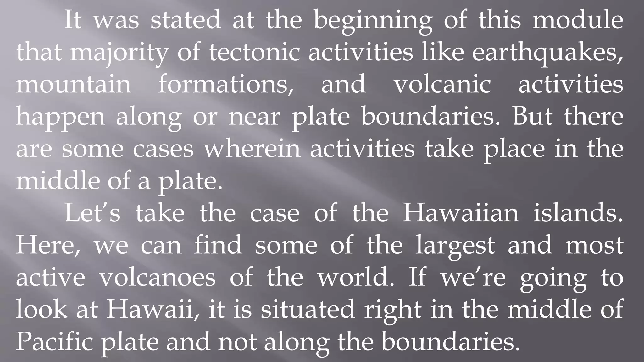 It was stated at the beginning of this module
that majority of tectonic activities like earthquakes,
mountain formations, and volcanic activities
happen along or near plate boundaries. But there
are some cases wherein activities take place in the
middle of a plate.
Let’s take the case of the Hawaiian islands.
Here, we can find some of the largest and most
active volcanoes of the world. If we’re going to
look at Hawaii, it is situated right in the middle of
Pacific plate and not along the boundaries.
 