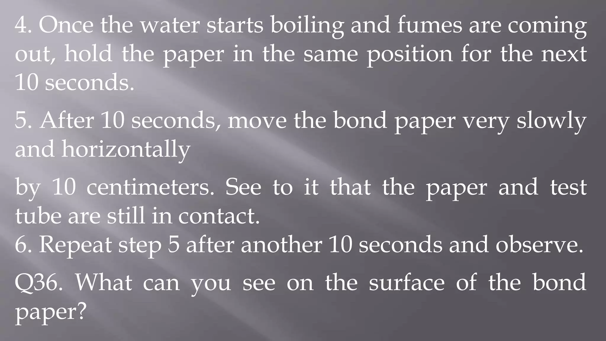 4. Once the water starts boiling and fumes are coming
out, hold the paper in the same position for the next
10 seconds.
5. After 10 seconds, move the bond paper very slowly
and horizontally
by 10 centimeters. See to it that the paper and test
tube are still in contact.
6. Repeat step 5 after another 10 seconds and observe.
Q36. What can you see on the surface of the bond
paper?
 