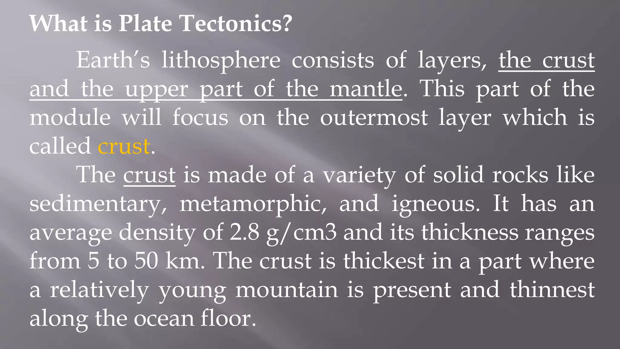 What is Plate Tectonics?
Earth’s lithosphere consists of layers, the crust
and the upper part of the mantle. This part of the
module will focus on the outermost layer which is
called crust.
The crust is made of a variety of solid rocks like
sedimentary, metamorphic, and igneous. It has an
average density of 2.8 g/cm3 and its thickness ranges
from 5 to 50 km. The crust is thickest in a part where
a relatively young mountain is present and thinnest
along the ocean floor.
 
