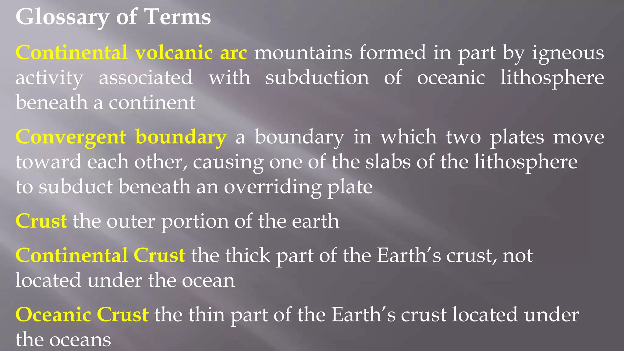 Glossary of Terms
Continental volcanic arc mountains formed in part by igneous
activity associated with subduction of oceanic lithosphere
beneath a continent
Convergent boundary a boundary in which two plates move
toward each other, causing one of the slabs of the lithosphere
to subduct beneath an overriding plate
Crust the outer portion of the earth
Continental Crust the thick part of the Earth’s crust, not
located under the ocean
Oceanic Crust the thin part of the Earth’s crust located under
the oceans
 
