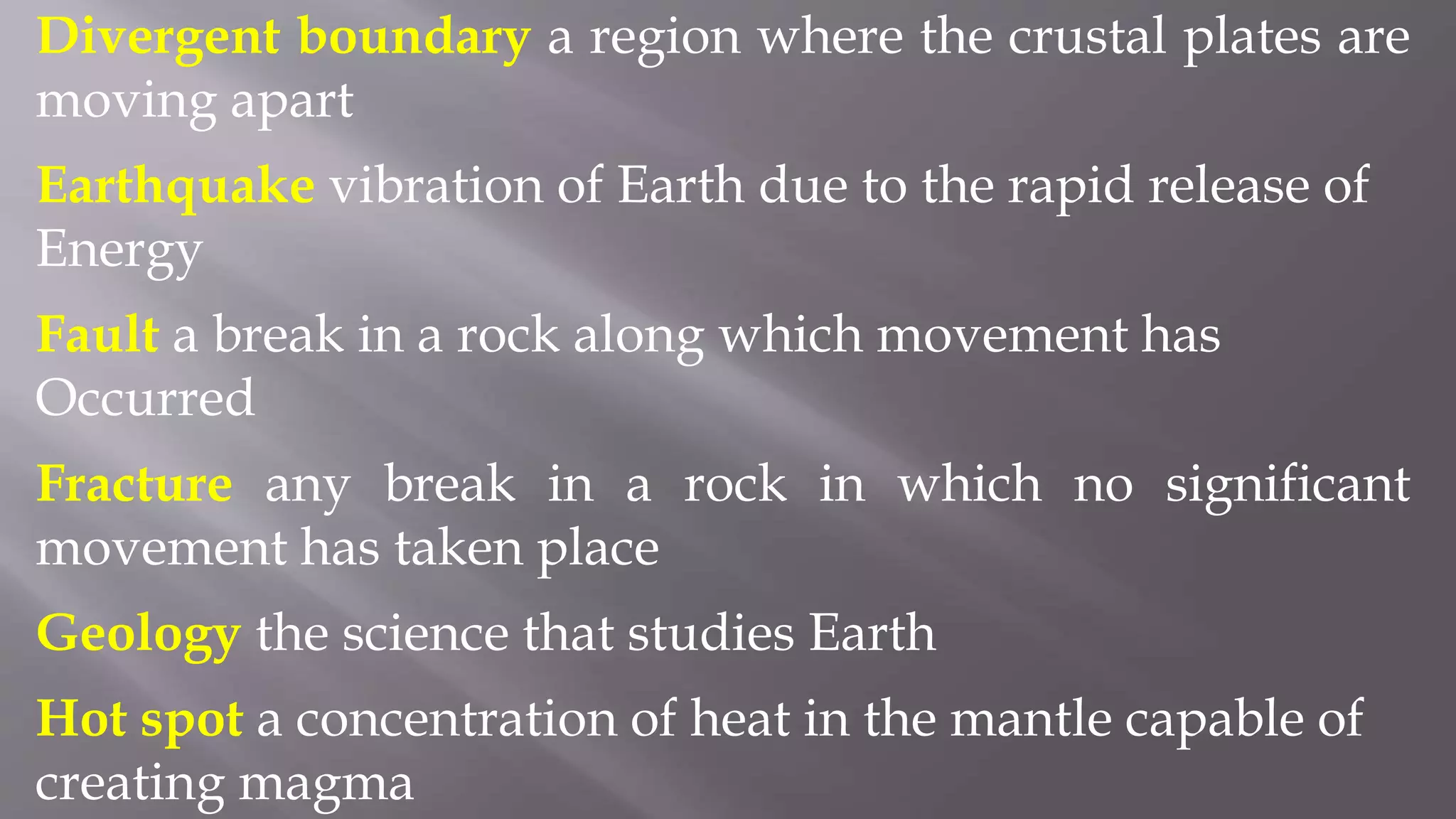 Divergent boundary a region where the crustal plates are
moving apart
Earthquake vibration of Earth due to the rapid release of
Energy
Fault a break in a rock along which movement has
Occurred
Fracture any break in a rock in which no significant
movement has taken place
Geology the science that studies Earth
Hot spot a concentration of heat in the mantle capable of
creating magma
 