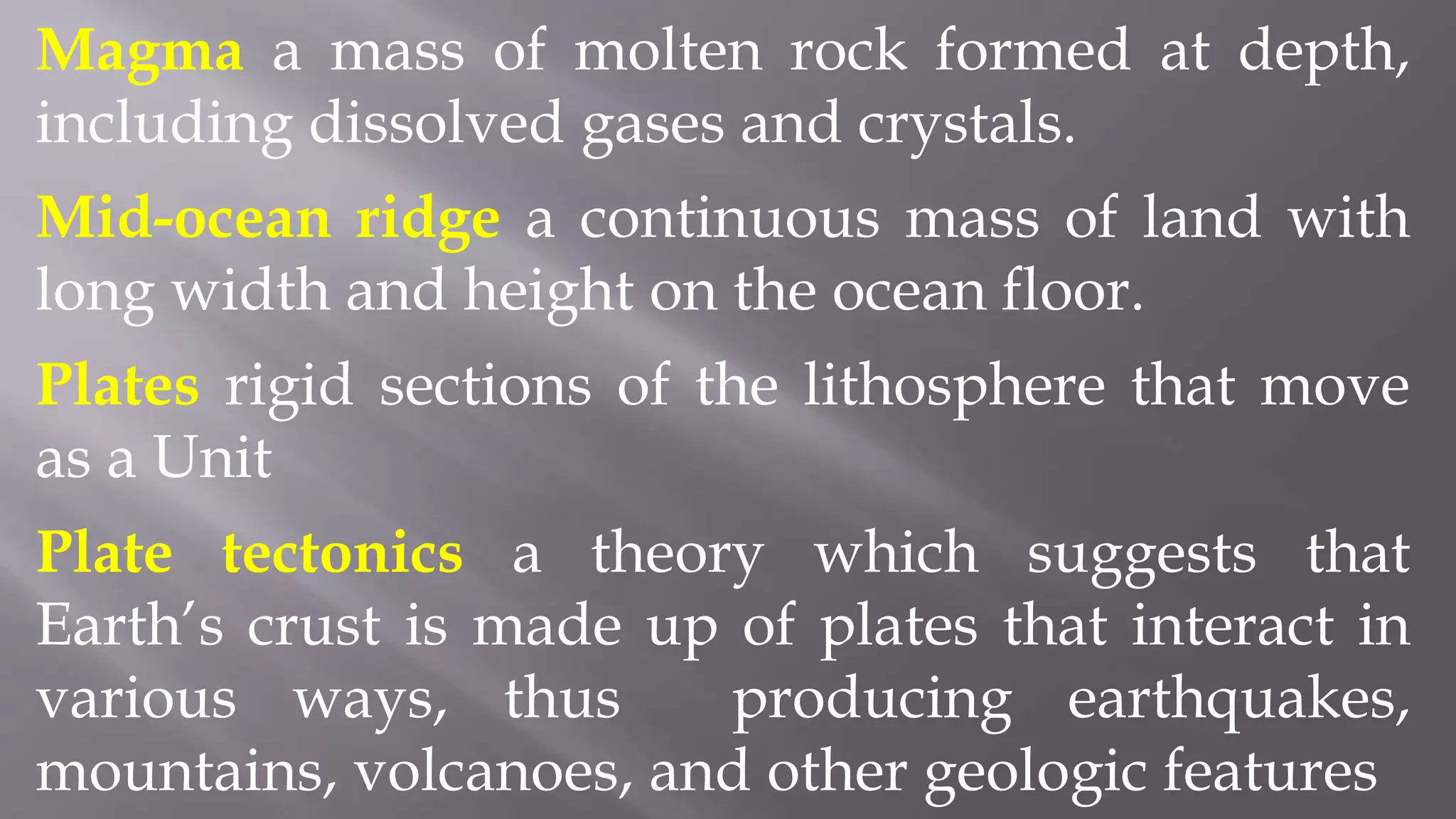 Magma a mass of molten rock formed at depth,
including dissolved gases and crystals.
Mid-ocean ridge a continuous mass of land with
long width and height on the ocean floor.
Plates rigid sections of the lithosphere that move
as a Unit
Plate tectonics a theory which suggests that
Earth’s crust is made up of plates that interact in
various ways, thus producing earthquakes,
mountains, volcanoes, and other geologic features
 