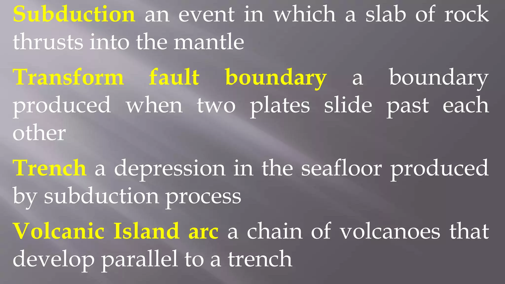 Subduction an event in which a slab of rock
thrusts into the mantle
Transform fault boundary a boundary
produced when two plates slide past each
other
Trench a depression in the seafloor produced
by subduction process
Volcanic Island arc a chain of volcanoes that
develop parallel to a trench
 